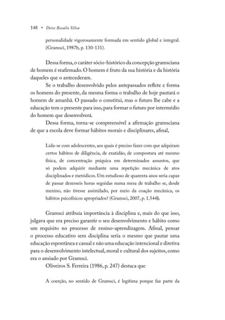 148 • Deise Rosalio Silva
personalidade vigorosamente formada em sentido global e integral.
(Gramsci, 1987b, p. 130-131).
Dessa forma,o caráter sócio-histórico da concepção gramsciana
de homem é reafirmado. O homem é fruto da sua história e da história
daqueles que o antecederam.
Se o trabalho desenvolvido pelos antepassados reflete e forma
os homens do presente, da mesma forma o trabalho de hoje pautará o
homem de amanhã. O passado o constitui, mas o futuro lhe cabe e a
educação tem o presente para isso,para formar o futuro por intermédio
do homem que desenvolverá.
Dessa forma, torna-se compreensível a afirmação gramsciana
de que a escola deve formar hábitos morais e disciplinares, afinal,
Lida-se com adolescentes, aos quais é preciso fazer com que adquiram
certos hábitos de diligência, de exatidão, de compostura até mesmo
física, de concentração psíquica em determinados assuntos, que
só podem adquirir mediante uma repetição mecânica de atos
disciplinados e metódicos. Um estudioso de quarenta anos seria capaz
de passar dezesseis horas seguidas numa mesa de trabalho se, desde
menino, não tivesse assimilado, por meio da coação mecânica, os
hábitos psicofísicos apropriados? (Gramsci, 2007, p. 1.544).
Gramsci atribuía importância à disciplina e, mais do que isso,
julgava que era preciso garantir o seu desenvolvimento e hábito como
um requisito no processo de ensino-aprendizagem. Afinal, pensar
o processo educativo sem disciplina seria o mesmo que pautar uma
educação espontânea e casual e não uma educação intencional e diretiva
para o desenvolvimento intelectual,moral e cultural dos sujeitos,como
era o ansiado por Gramsci.
Oliveiros S. Ferreira (1986, p. 247) destaca que
A coerção, no sentido de Gramsci, é legítima porque faz parte da
 