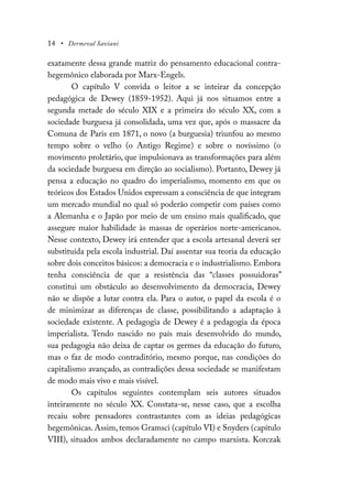 14 • Dermeval Saviani
exatamente dessa grande matriz do pensamento educacional contra-
hegemônico elaborada por Marx-Engels.
O capítulo V convida o leitor a se inteirar da concepção
pedagógica de Dewey (1859-1952). Aqui já nos situamos entre a
segunda metade do século XIX e a primeira do século XX, com a
sociedade burguesa já consolidada, uma vez que, após o massacre da
Comuna de Paris em 1871, o novo (a burguesia) triunfou ao mesmo
tempo sobre o velho (o Antigo Regime) e sobre o novíssimo (o
movimento proletário, que impulsionava as transformações para além
da sociedade burguesa em direção ao socialismo). Portanto, Dewey já
pensa a educação no quadro do imperialismo, momento em que os
teóricos dos Estados Unidos expressam a consciência de que integram
um mercado mundial no qual só poderão competir com países como
a Alemanha e o Japão por meio de um ensino mais qualificado, que
assegure maior habilidade às massas de operários norte-americanos.
Nesse contexto, Dewey irá entender que a escola artesanal deverá ser
substituída pela escola industrial. Daí assentar sua teoria da educação
sobre dois conceitos básicos: a democracia e o industrialismo. Embora
tenha consciência de que a resistência das “classes possuidoras”
constitui um obstáculo ao desenvolvimento da democracia, Dewey
não se dispõe a lutar contra ela. Para o autor, o papel da escola é o
de minimizar as diferenças de classe, possibilitando a adaptação à
sociedade existente. A pedagogia de Dewey é a pedagogia da época
imperialista. Tendo nascido no país mais desenvolvido do mundo,
sua pedagogia não deixa de captar os germes da educação do futuro,
mas o faz de modo contraditório, mesmo porque, nas condições do
capitalismo avançado, as contradições dessa sociedade se manifestam
de modo mais vivo e mais visível.
Os capítulos seguintes contemplam seis autores situados
inteiramente no século XX. Constata-se, nesse caso, que a escolha
recaiu sobre pensadores contrastantes com as ideias pedagógicas
hegemônicas. Assim, temos Gramsci (capítulo VI) e Snyders (capítulo
VIII), situados ambos declaradamente no campo marxista. Korczak
 