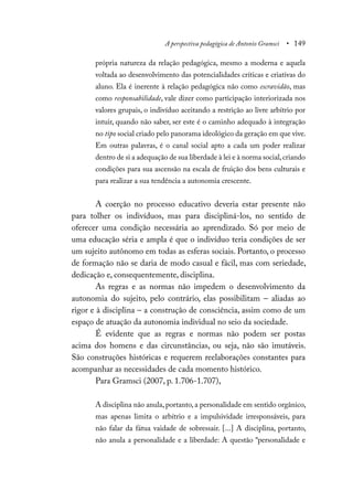 A perspectiva pedagógica de Antonio Gramsci • 149
própria natureza da relação pedagógica, mesmo a moderna e aquela
voltada ao desenvolvimento das potencialidades críticas e criativas do
aluno. Ela é inerente à relação pedagógica não como escravidão, mas
como responsabilidade, vale dizer como participação interiorizada nos
valores grupais, o indivíduo aceitando a restrição ao livre arbítrio por
intuir, quando não saber, ser este é o caminho adequado à integração
no tipo social criado pelo panorama ideológico da geração em que vive.
Em outras palavras, é o canal social apto a cada um poder realizar
dentro de si a adequação de sua liberdade à lei e à norma social,criando
condições para sua ascensão na escala de fruição dos bens culturais e
para realizar a sua tendência a autonomia crescente.
A coerção no processo educativo deveria estar presente não
para tolher os indivíduos, mas para discipliná-los, no sentido de
oferecer uma condição necessária ao aprendizado. Só por meio de
uma educação séria e ampla é que o indivíduo teria condições de ser
um sujeito autônomo em todas as esferas sociais. Portanto, o processo
de formação não se daria de modo casual e fácil, mas com seriedade,
dedicação e, consequentemente, disciplina.
As regras e as normas não impedem o desenvolvimento da
autonomia do sujeito, pelo contrário, elas possibilitam – aliadas ao
rigor e à disciplina – a construção de consciência, assim como de um
espaço de atuação da autonomia individual no seio da sociedade.
É evidente que as regras e normas não podem ser postas
acima dos homens e das circunstâncias, ou seja, não são imutáveis.
São construções históricas e requerem reelaborações constantes para
acompanhar as necessidades de cada momento histórico.
Para Gramsci (2007, p. 1.706-1.707),
A disciplina não anula, portanto, a personalidade em sentido orgânico,
mas apenas limita o arbítrio e a impulsividade irresponsáveis, para
não falar da fátua vaidade de sobressair. [...] A disciplina, portanto,
não anula a personalidade e a liberdade: A questão “personalidade e
 