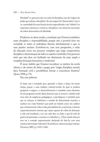 150 • Deise Rosalio Silva
liberdade” se apresenta não em razão da disciplina, mas da “origem do
poder que ordena a disciplina”.Se esta origem for “democrática”,isto é,
se a autoridade for uma função técnica especializada e não “arbítrio”ou
imposição extrínseca e exterior, a disciplina é um elemento necessário
de ordem democrática, de liberdade.
Evidencia-se, desse modo, a correlação que Gramsci estabelece
entre disciplina e responsabilidade, porque não é possível viver em
sociedade se todos os indivíduos fizerem absolutamente o que as
suas paixões incitam. Corrobora-se, com essa perspectiva, a visão
da educação como um processo complexo que exige compromisso,
disciplina e determinação de todos os sujeitos envolvidos.Um processo
sério que não deve ser facilitado em detrimento da mais ampla e
completa formação humanista e intelectual.
É nesse âmbito que Gramsci reconhece os méritos da escola
clássica e do ensino de latim e grego, pois “exigia disciplina mental,
dava formação civil e possibilitava formar a consciência histórica”
(Jesus, 1998, p. 71).
Em suas palavras:
O latim não é estudado para aprender o latim; o latim, há muito
tempo, graças a uma tradição cultural-escolar da qual se poderia
pesquisar a origem e o desenvolvimento, é estudado como elemento
de um programa escolar ideal, elemento que se resume e satisfaz toda
uma série de exigências pedagógicas e psicológicas; é estudado para
que as crianças se habituem a estudar de determinada maneira, a
analisar um corpo histórico que pode ser tratado como um cadáver
que continuamente volta à vida,para habituá-las a raciocinar,a abstrair
esquematicamente (mesmo que sejam capazes de voltar da abstração
à vida real imediata), a ver em cada fato ou dado o que há nele de
geral e de particular,o conceito e o indivíduo.[...] Esse estudo educava
sem ter a vontade expressamente declarada de fazê-lo, com uma
mínima intervenção “educativa”do professor: educava porque instruía.
(Gramsci, 2007, p. 1.545-1.546).
 