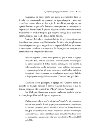 A perspectiva pedagógica de Antonio Gramsci • 151
Depreende-se desse trecho um ponto que também deve ser
levado em consideração no processo de aprendizagem – além dos
conteúdos ministrados e da intenção de abordá-los, ou seja, de que
tipo de homem se pretende formar –, e esse ponto é a construção do
lugar social de estudante. É preciso adquirir atitudes, procedimentos e
transformá-los em hábitos para que o sujeito consiga lidar e construir
saberes, mais do que recebê-los de modo passivo.
Gramsci defendia o estudo do latim e do grego e, mais do que
isso, via nesses estudos um viés formativo de fato e não simplesmente
instrutivo,pois enxergava a significância na possibilidade de apreensões
e construções com base nos esquemas de abstração e de manipulação
entendidos com um produto histórico.
Isto não significa (e seria tolice pensá-lo) que o latim e o grego,
enquanto tais, tenham qualidades intrinsecamente taumatúrgicas
no campo educativo. É toda a tradição cultural, que vive também e,
sobretudo, fora da escola, que produz – num ambiente determinado
– estas consequências. Vê-se, de resto, como modificada a tradicional
intuição da cultura,tenha a escola entrado em crise e o estudo do latim
e do grego entrado igualmente em crise. (Gramsci, 2007, p. 1.546).
Deduz-se dessa passagem o apreço que Gramsci tinha ao
passado e à tradição cultural. É preciso resgatar do passado o que ele
tem de bom para não só construir o “hoje”, como o “amanhã”.
No Caderno 10 encontra-se outro trecho que também elucida
a valoração que Gramsci designava ao passado:
Cada grupo social tem uma “tradição”,um “passado”,e põe este como o
único e total passado.Aquele grupo que compreendendo e justificando
todos esses “passados”, saberá identificar a linha de desenvolvimento
real, por isso contraditória, mas na contradição passível de superação,
cometerá “menos erros”, identificará mais elementos “positivos” sobre
os quais apoiar a alavanca para criar uma nova história (Gramsci,2007,
p. 1.354).
 