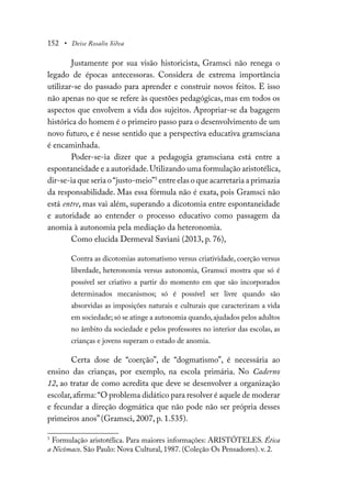 152 • Deise Rosalio Silva
Justamente por sua visão historicista, Gramsci não renega o
legado de épocas antecessoras. Considera de extrema importância
utilizar-se do passado para aprender e construir novos feitos. E isso
não apenas no que se refere às questões pedagógicas, mas em todos os
aspectos que envolvem a vida dos sujeitos. Apropriar-se da bagagem
histórica do homem é o primeiro passo para o desenvolvimento de um
novo futuro, e é nesse sentido que a perspectiva educativa gramsciana
é encaminhada.
Poder-se-ia dizer que a pedagogia gramsciana está entre a
espontaneidade e a autoridade.Utilizando uma formulação aristotélica,
dir-se-ia que seria o“justo-meio”5
entre elas o que acarretaria a primazia
da responsabilidade. Mas essa fórmula não é exata, pois Gramsci não
está entre, mas vai além, superando a dicotomia entre espontaneidade
e autoridade ao entender o processo educativo como passagem da
anomia à autonomia pela mediação da heteronomia.
Como elucida Dermeval Saviani (2013, p. 76),
Contra as dicotomias automatismo versus criatividade, coerção versus
liberdade, heteronomia versus autonomia, Gramsci mostra que só é
possível ser criativo a partir do momento em que são incorporados
determinados mecanismos; só é possível ser livre quando são
absorvidas as imposições naturais e culturais que caracterizam a vida
em sociedade; só se atinge a autonomia quando,ajudados pelos adultos
no âmbito da sociedade e pelos professores no interior das escolas, as
crianças e jovens superam o estado de anomia.
Certa dose de “coerção”, de “dogmatismo”, é necessária ao
ensino das crianças, por exemplo, na escola primária. No Caderno
12, ao tratar de como acredita que deve se desenvolver a organização
escolar,afirma:“O problema didático para resolver é aquele de moderar
e fecundar a direção dogmática que não pode não ser própria desses
primeiros anos” (Gramsci, 2007, p. 1.535).
5
Formulação aristotélica. Para maiores informações: ARISTÓTELES. Ética
a Nicômaco. São Paulo: Nova Cultural, 1987. (Coleção Os Pensadores). v. 2.
 