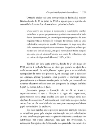 A perspectiva pedagógica de Antonio Gramsci • 153
O trecho abaixo é de uma correspondência destinada à mulher
Giulia, datada de 14 de julho de 1930, e aponta para a questão da
necessidade de certa dose de coerção na primeira infância:
O que escreve dos meninos é interessante e característico (escolhe
muito bem as partes que possam me agradar), mas não me dá a ideia
de um desenvolvimento, de um enriquecimento progressivo das suas
pequenas vidas de homens em formação, da formação neles de uma
embrionária concepção do mundo. O meu aceno no mapa geográfico
tinha somente esse significado e não era um fato pedante, se bem que
eu creio que com as crianças, até que a personalidade tenha atingido
um certo grau de desenvolvimento, um pouco de pedantismo seja
necessário e indispensável. (Gramsci, 1987a, p. 241).
Também em uma carta anterior, datada de 24 de março de
1930, escrita à cunhada Tatiana, ao dizer que gostaria de ajudá-la a
melhorar seu estado de saúde, Gramsci aponta para a necessidade de
acompanhar de perto esse processo e, em analogia com a educação
das crianças, afirma: “precisaria estar próximo e empregar meios
persuasivos como se faz com as crianças (e você sabe que eu entendo os
sistemas educativos eficazes com um pouquinho de coerção também
física)” (Gramsci, 1987a, p. 227).
Justamente porque a formação não se dá ao acaso e
espontaneamente, é que a direção e o rigor são importantes,
principalmente nessa etapa escolar, visto que as crianças ainda não
dispõem de autonomia. A autonomia será construída, mas, para tal, há
que se fazer uso da autoridade durante esse processo, o que enfatiza o
papel insubstituível do professor.
Isso não significa que o processo educativo exercido com uso
da autoridade passa pela simples conformação ou pela substituição
de uma conformação por outra – quando convicções anteriores são
substituídas por outras adquiridas pela ação dos professores. A
autonomia dos sujeitos não é eliminada,mas garantida,e se convicções
 