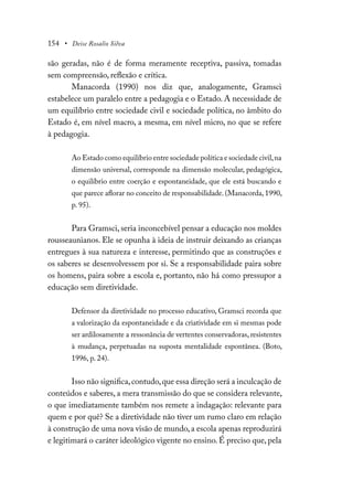 154 • Deise Rosalio Silva
são geradas, não é de forma meramente receptiva, passiva, tomadas
sem compreensão, reflexão e crítica.
Manacorda (1990) nos diz que, analogamente, Gramsci
estabelece um paralelo entre a pedagogia e o Estado. A necessidade de
um equilíbrio entre sociedade civil e sociedade política, no âmbito do
Estado é, em nível macro, a mesma, em nível micro, no que se refere
à pedagogia.
Ao Estado como equilíbrio entre sociedade política e sociedade civil,na
dimensão universal, corresponde na dimensão molecular, pedagógica,
o equilíbrio entre coerção e espontaneidade, que ele está buscando e
que parece aflorar no conceito de responsabilidade. (Manacorda, 1990,
p. 95).
Para Gramsci, seria inconcebível pensar a educação nos moldes
rousseaunianos. Ele se opunha à ideia de instruir deixando as crianças
entregues à sua natureza e interesse, permitindo que as construções e
os saberes se desenvolvessem por si. Se a responsabilidade paira sobre
os homens, paira sobre a escola e, portanto, não há como pressupor a
educação sem diretividade.
Defensor da diretividade no processo educativo, Gramsci recorda que
a valorização da espontaneidade e da criatividade em si mesmas pode
ser ardilosamente a ressonância de vertentes conservadoras, resistentes
à mudança, perpetuadas na suposta mentalidade espontânea. (Boto,
1996, p. 24).
Isso não significa,contudo,que essa direção será a inculcação de
conteúdos e saberes, a mera transmissão do que se considera relevante,
o que imediatamente também nos remete a indagação: relevante para
quem e por quê? Se a diretividade não tiver um rumo claro em relação
à construção de uma nova visão de mundo, a escola apenas reproduzirá
e legitimará o caráter ideológico vigente no ensino. É preciso que, pela
 