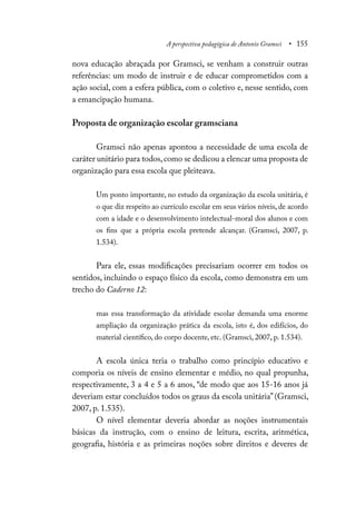A perspectiva pedagógica de Antonio Gramsci • 155
nova educação abraçada por Gramsci, se venham a construir outras
referências: um modo de instruir e de educar comprometidos com a
ação social, com a esfera pública, com o coletivo e, nesse sentido, com
a emancipação humana.
Proposta de organização escolar gramsciana
Gramsci não apenas apontou a necessidade de uma escola de
caráter unitário para todos,como se dedicou a elencar uma proposta de
organização para essa escola que pleiteava.
Um ponto importante, no estudo da organização da escola unitária, é
o que diz respeito ao currículo escolar em seus vários níveis, de acordo
com a idade e o desenvolvimento intelectual-moral dos alunos e com
os fins que a própria escola pretende alcançar. (Gramsci, 2007, p.
1.534).
Para ele, essas modificações precisariam ocorrer em todos os
sentidos, incluindo o espaço físico da escola, como demonstra em um
trecho do Caderno 12:
mas essa transformação da atividade escolar demanda uma enorme
ampliação da organização prática da escola, isto é, dos edifícios, do
material científico, do corpo docente, etc. (Gramsci, 2007, p. 1.534).
A escola única teria o trabalho como princípio educativo e
comporia os níveis de ensino elementar e médio, no qual propunha,
respectivamente, 3 a 4 e 5 a 6 anos, “de modo que aos 15-16 anos já
deveriam estar concluídos todos os graus da escola unitária”(Gramsci,
2007, p. 1.535).
O nível elementar deveria abordar as noções instrumentais
básicas da instrução, com o ensino de leitura, escrita, aritmética,
geografia, história e as primeiras noções sobre direitos e deveres de
 