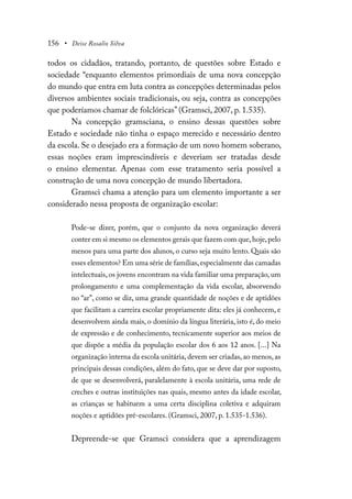 156 • Deise Rosalio Silva
todos os cidadãos, tratando, portanto, de questões sobre Estado e
sociedade “enquanto elementos primordiais de uma nova concepção
do mundo que entra em luta contra as concepções determinadas pelos
diversos ambientes sociais tradicionais, ou seja, contra as concepções
que poderíamos chamar de folclóricas” (Gramsci, 2007, p. 1.535).
Na concepção gramsciana, o ensino dessas questões sobre
Estado e sociedade não tinha o espaço merecido e necessário dentro
da escola. Se o desejado era a formação de um novo homem soberano,
essas noções eram imprescindíveis e deveriam ser tratadas desde
o ensino elementar. Apenas com esse tratamento seria possível a
construção de uma nova concepção de mundo libertadora.
Gramsci chama a atenção para um elemento importante a ser
considerado nessa proposta de organização escolar:
Pode-se dizer, porém, que o conjunto da nova organização deverá
conter em si mesmo os elementos gerais que fazem com que,hoje,pelo
menos para uma parte dos alunos, o curso seja muito lento. Quais são
esses elementos? Em uma série de famílias,especialmente das camadas
intelectuais, os jovens encontram na vida familiar uma preparação, um
prolongamento e uma complementação da vida escolar, absorvendo
no “ar”, como se diz, uma grande quantidade de noções e de aptidões
que facilitam a carreira escolar propriamente dita: eles já conhecem, e
desenvolvem ainda mais, o domínio da língua literária, isto é, do meio
de expressão e de conhecimento, tecnicamente superior aos meios de
que dispõe a média da população escolar dos 6 aos 12 anos. [...] Na
organização interna da escola unitária, devem ser criadas, ao menos, as
principais dessas condições, além do fato, que se deve dar por suposto,
de que se desenvolverá, paralelamente à escola unitária, uma rede de
creches e outras instituições nas quais, mesmo antes da idade escolar,
as crianças se habituem a uma certa disciplina coletiva e adquiram
noções e aptidões pré-escolares. (Gramsci, 2007, p. 1.535-1.536).
Depreende-se que Gramsci considera que a aprendizagem
 