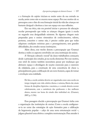 A perspectiva pedagógica de Antonio Gramsci • 157
e a formação do sujeito iniciam-se muito antes da sua entrada na
escola, assim como não se encerra nesse espaço. Por esse motivo ele se
preocupou com o fato de essa formação inicial da vida das crianças ser
bastante desigual e destinou a isso um espaço em suas reflexões.
Em sua ótica, não era possível iniciar o processo de educação
escolar pressupondo que todas as crianças chegam iguais à escola
ou negando essa desigualdade existente. Se algumas chegam mais
preparadas para o ensino sistemático de conhecimentos, valores,
posturas, conceitos e outras não, é preciso cuidar para que todas
adquiram condições mínimas para o prosseguimento, sem grandes
dificuldades, dos estudos nessas instituições.
Além disso, esse trecho denota a preocupação que Gramsci
destina a todos os aspectos envolvidos em uma instituição de ensino.
A “elevação cultural e moral” da classe trabalhadora começaria
desde o princípio dos estudos, já na escola elementar. Por esse motivo,
esse nível de ensino também necessitava passar por mudanças que
abrissem espaço à abordagem de noções essenciais para o exercício
da cidadania, para a construção de uma consciência de classe e,
principalmente, para a edificação de um novo homem, capaz de tornar
a revolução uma realidade.
De fato, a escola unitária deveria ser organizada como uma escola em
tempo integral, com vida coletiva diurna e noturna, liberta das atuais
formas de disciplina hipócrita e mecânica, e o estudo deveria ocorrer
coletivamente, com a assistência dos professores e dos melhores
alunos, mesmo nas horas do estudo dito individual etc. (Gramsci,
2007, p. 1.536).
Essa passagem elucida a preocupação que Gramsci tinha com
a organização das instituições de ensino. Como a escola configurar-
se-ia no cerne das estratégias de ação formativa para a edificação
da hegemonia popular – calço de uma nova estruturação social –,
julgava plausível uma efetiva e completa reestruturação. Para atender à
 