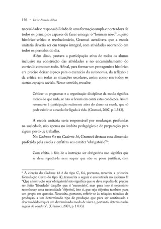 158 • Deise Rosalio Silva
necessidade e responsabilidade de uma formação ampla e norteadora de
todos os princípios capazes de fazer emergir o “homem novo”, sujeito
histórico-crítico e revolucionário, Gramsci acreditava que a escola
unitária deveria ser em tempo integral, com atividades ocorrendo em
todos os períodos do dia.
Além disso, pautava a participação ativa de todos os alunos
inclusive na construção das atividades e no encaminhamento do
currículo como um todo.Afinal,para formar um protagonista histórico
era preciso deixar espaço para o exercício da autonomia, da reflexão e
da crítica em todas as situações escolares, assim como em todos os
outros espaços sociais. Nesse sentido, ressalta:
Criticar os programas e a organização disciplinar da escola significa
menos do que nada, se não se levam em conta estas condições. Assim
retorna-se à participação realmente ativa do aluno na escola, que só
pode existir se a escola for ligada à vida. (Gramsci, 2007, p. 1.543).
A escola unitária seria responsável por mudanças profundas
na sociedade, não apenas no âmbito pedagógico e de preparação para
algum posto de trabalho.
No Caderno 8 e no Caderno 16, Gramsci destaca essa dimensão
proferida pela escola e enfatiza seu caráter “obrigatório”6
:
Com efeito, o fato de a instrução ser obrigatória não significa que
se deva repudiá-la nem sequer que não se possa justificar, com
6
A citação do Caderno 16 é do tipo C, foi, portanto, reescrita a primeira
formulação (texto do tipo A), transcrita a seguir e encontrada no caderno 8:
“Que a instrução seja ‘obrigatória’não significa que se deva repudiá-la: precisa
ser feito ‘liberdade’ daquilo que é ‘necessário’, mas para isso é necessário
reconhecer uma necessidade ‘objetiva’, isto é, que seja objetiva também para
um grupo em questão. Necessita, portanto, referir-se às relações técnicas de
produção, a um determinado tipo de produção que para ser continuado e
desenvolvido requer um determinado modo de viver e, portanto, determinadas
regras de conduta”. (Gramsci, 2007, p. 1.033).
 