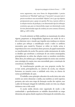 A perspectiva pedagógica de Antonio Gramsci • 159
novos argumentos, uma nova forma de obrigatoriedade: é preciso
transformar em “liberdade”aquilo que é “necessário”, mas para tanto é
preciso reconhecer uma necessidade “objetiva”, isto é, que seja objetiva
precipuamente para o grupo em questão. Por isso, é preciso referir-se
às relações técnicas de produção, a um determinado tipo de civilização
econômica que, para ser desenvolvido, requer um determinado modo
de viver,determinadas regras de conduta,um certo costume.(Gramsci,
2007, p. 1.875-1.876).
A escola existente na Itália auxiliava na manutenção da ordem
vigente, perpetuava as desigualdades, legitimava um modo de ver e
de se relacionar com o mundo que impedia uma mudança no sistema
e acabava por reforçar a estratificação social e todos os artifícios
necessários para mantê-la. Gramsci se refere no trecho acima à
importância de se ter consciência desse processo, do papel mantenedor
ou transformador da escola. Era preciso cuidar atentamente de todos
os detalhes que envolviam a construção de um ensino emancipador,
principalmente na esfera das relações entre os membros envolvidos.
Além disso, ele enfatiza que a obrigatoriedade do ensino não constitui
uma estratégia de coação, mas uma necessidade para a construção da
consciência e da liberdade.
As transformações geradas por essa proposta escolar far-
se-iam sentir, principalmente, no exterior da escola, nas relações
humanas, na maneira como a realidade seria vista, na clareza de
outras possibilidades de ação.
O trabalho como princípio educativo da escola única não seria
restrito aos níveis elementar e médio, mas também ao nível superior;
portanto, não seria uma etapa da formação escolar dos sujeitos, mas
o pilar da formação integral do indivíduo, tendo em vista sua relação
intrínseca com a vida social.
A escola média deveria estar organizada de modo a dar
continuidade e aprofundamento ao trabalho desenvolvido na etapa
elementar,não apenas dando sequência à hierarquia de conteúdos,mas,
 