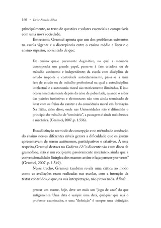 160 • Deise Rosalio Silva
principalmente, ao trato de questões e valores essenciais e compatíveis
com uma nova sociedade.
Entretanto, Gramsci aponta que um dos problemas existentes
na escola vigente é a discrepância entre o ensino médio e liceu e o
ensino superior, no sentido de que:
Do ensino quase puramente dogmático, no qual a memória
desempenha um grande papel, passa-se à fase criadora ou de
trabalho autônomo e independente; da escola com disciplina de
estudo imposta e controlada autoritariamente, passa-se a uma
fase de estudo ou de trabalho profissional na qual a autodisciplina
intelectual e a autonomia moral são teoricamente ilimitadas. E isso
ocorre imediatamente depois da crise de puberdade, quando o ardor
das paixões instintivas e elementares não tem ainda terminado de
lutar com os freios do caráter e da consciência moral em formação.
Na Itália, além disso, onde nas Universidades não é difundido o
princípio do trabalho de “seminário”, a passagem é ainda mais brusca
e mecânica. (Gramsci, 2007, p. 1.536).
Essa distinção no modo de concepção e no método de condução
do ensino nesses diferentes níveis gerava a dificuldade que os jovens
apresentavam de serem autônomos, participativos e criativos. A esse
respeito,Gramsci destaca no Caderno 12:“o discente não é um disco de
gramofone, não é um recipiente passivamente mecânico, ainda que a
convencionalidade litúrgica dos exames assim o faça parecer por vezes”
(Gramsci, 2007, p. 1.549).
Nesse trecho, Gramsci também revela uma crítica ao modo
como as avaliações eram realizadas nas escolas, com a intenção de
testar conteúdos, o que, na sua interpretação, não prova nada. Afinal:
prestar um exame, hoje, deve ser mais um “jogo de azar” do que
antigamente. Uma data é sempre uma data, qualquer que seja o
professor examinador, e uma “definição” é sempre uma definição;
 