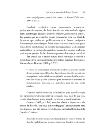 A perspectiva pedagógica de Antonio Gramsci • 161
mas e um julgamento, uma análise estética ou filosófica?” (Gramsci,
2007, p. 1.543).
Conduzir avaliações como instrumentos meramente
probatórios de assuntos, de forma isolada, não traz resultado algum
para a constituição de alunos criativos,reflexivos,autônomos e críticos.
Era preciso que as avaliações fossem condizentes com esse ideal de
formação, que realmente problematizassem e fossem instigantes
ferramentasdeaprendizagem.Afinal,comoseesperaracriaçãodequem
nunca teve a oportunidade de exercitar essa capacidade? Como esperar
a criatividade e o protagonismo do jovem no ensino superior se ele não
pode sequer aparecer de fato durante o processo de formação anterior?
Era crucial que o ensino médio fosse conduzido de modo a
possibilitar o livre exercício investigativo,prático e criativo dos sujeitos.
Como salienta Gramsci (2007, p. 1.537),
O estudo e a aprendizagem dos métodos criativos na ciência e na vida
devem começar nessa última fase da escola, não devendo ser mais um
monopólio da universidade ou ser deixado ao acaso da vida prática:
esta fase escolar já deve contribuir para desenvolver o elemento da
responsabilidade autônoma nos indivíduos, deve ser uma escola
criadora.
O ensino médio prepararia os indivíduos para a profissão que
eles optassem por desempenhar na sociedade, mas, mais do que isso,
conduziria o homem a uma atuação consciente e transformadora.
Gramsci (2007, p. 1.548) também afirma a importância do
ensino de filosofia, “um novo curso pedagógico”, principalmente para
os estudantes que não haviam recebido ajuda intelectual fora da escola
(a maioria). Assim,
A filosofia descritiva tradicional, reforçada por um curso de história da
filosofia e pela leitura de um certo número de filósofos, praticamente
 