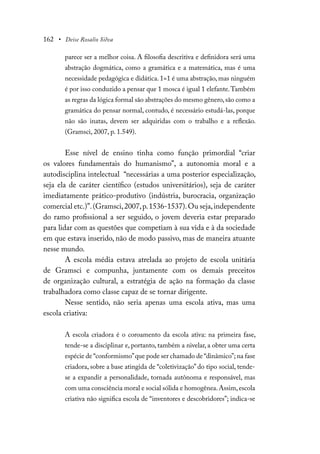 162 • Deise Rosalio Silva
parece ser a melhor coisa. A filosofia descritiva e definidora será uma
abstração dogmática, como a gramática e a matemática, mas é uma
necessidade pedagógica e didática. 1=1 é uma abstração, mas ninguém
é por isso conduzido a pensar que 1 mosca é igual 1 elefante.Também
as regras da lógica formal são abstrações do mesmo gênero,são como a
gramática do pensar normal, contudo, é necessário estudá-las, porque
não são inatas, devem ser adquiridas com o trabalho e a reflexão.
(Gramsci, 2007, p. 1.549).
Esse nível de ensino tinha como função primordial “criar
os valores fundamentais do humanismo”, a autonomia moral e a
autodisciplina intelectual “necessárias a uma posterior especialização,
seja ela de caráter científico (estudos universitários), seja de caráter
imediatamente prático-produtivo (indústria, burocracia, organização
comercial etc.)”.(Gramsci,2007,p.1536-1537).Ou seja,independente
do ramo profissional a ser seguido, o jovem deveria estar preparado
para lidar com as questões que competiam à sua vida e à da sociedade
em que estava inserido, não de modo passivo, mas de maneira atuante
nesse mundo.
A escola média estava atrelada ao projeto de escola unitária
de Gramsci e compunha, juntamente com os demais preceitos
de organização cultural, a estratégia de ação na formação da classe
trabalhadora como classe capaz de se tornar dirigente.
Nesse sentido, não seria apenas uma escola ativa, mas uma
escola criativa:
A escola criadora é o coroamento da escola ativa: na primeira fase,
tende-se a disciplinar e, portanto, também a nivelar, a obter uma certa
espécie de “conformismo”que pode ser chamado de “dinâmico”; na fase
criadora, sobre a base atingida de “coletivização” do tipo social, tende-
se a expandir a personalidade, tornada autônoma e responsável, mas
com uma consciência moral e social sólida e homogênea.Assim,escola
criativa não significa escola de “inventores e descobridores”; indica-se
 