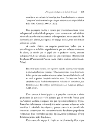 A perspectiva pedagógica de Antonio Gramsci • 163
uma fase e um método de investigação e de conhecimento, e não um
“programa”predeterminado que obrigue à inovação e à originalidade a
todo custo. (Gramsci, 2007, p. 1.537).
Essa passagem elucida o espaço que Gramsci considera como
indispensável à atividade de pesquisa como instrumento valiosíssimo
para o alcance dos conhecimentos e do repertório, para o exercício da
autonomia dos alunos, não apenas no espaço escolar, mas nos demais
ambientes sociais.
A escola criativa, na acepção gramsciana, indica que a
aprendizagem se solidifica especialmente por um esforço autônomo
do aluno, de modo que o papel que o professor exerce, embora
indispensável, é o de um guia e não o de um controlador e transmissor
de saberes. O “coroamento”dessa escola criativa se dá na universidade.
Afinal,
Descobrir por si mesmo, sem sugestões e ajudas externas, uma verdade
é criação,também se a verdade é velha,e demonstra a posse do método;
indica que de todo modo se adentrou na fase da maturidade intelectual
na qual se podem descobrir verdades novas. Por isso essa fase da
atividade escolar fundamentalmente se realizará nos seminários, nas
bibliotecas, nos laboratórios experimentais [...]. (Gramsci, 2007, p.
1.537-1.538).
Esse apreço à investigação e à pesquisa corrobora a visão
gramsciana de educação e do homem que se pretende formar com
ela. Gramsci destaca os espaços em que é possível estabelecer trocas,
discussões, debates com outros sujeitos, assim como os ambientes mais
propícios à atividade investigativa, porque concebe o aprendizado
como uma construção e não como transmissão de saberes que pode ser
reduzida ao ditar conteúdos nas salas de aula, sem possibilidade efetiva
de interlocução e ação dos alunos.
Entretanto, dar espaço à criação na escola não significa negar
 