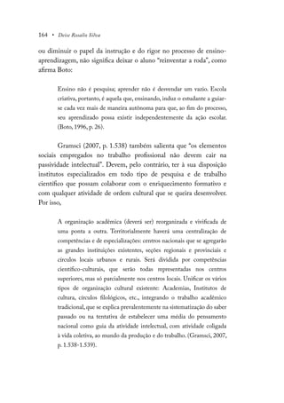 164 • Deise Rosalio Silva
ou diminuir o papel da instrução e do rigor no processo de ensino-
aprendizagem, não significa deixar o aluno “reinventar a roda”, como
afirma Boto:
Ensino não é pesquisa; aprender não é desvendar um vazio. Escola
criativa, portanto, é aquela que, ensinando, induz o estudante a guiar-
se cada vez mais de maneira autônoma para que, ao fim do processo,
seu aprendizado possa existir independentemente da ação escolar.
(Boto, 1996, p. 26).
Gramsci (2007, p. 1.538) também salienta que “os elementos
sociais empregados no trabalho profissional não devem cair na
passividade intelectual”. Devem, pelo contrário, ter à sua disposição
institutos especializados em todo tipo de pesquisa e de trabalho
científico que possam colaborar com o enriquecimento formativo e
com qualquer atividade de ordem cultural que se queira desenvolver.
Por isso,
A organização acadêmica (deverá ser) reorganizada e vivificada de
uma ponta a outra. Territorialmente haverá uma centralização de
competências e de especializações: centros nacionais que se agregarão
as grandes instituições existentes, seções regionais e provinciais e
círculos locais urbanos e rurais. Será dividida por competências
científico-culturais, que serão todas representadas nos centros
superiores, mas só parcialmente nos centros locais. Unificar os vários
tipos de organização cultural existente: Academias, Institutos de
cultura, círculos filológicos, etc., integrando o trabalho acadêmico
tradicional, que se explica prevalentemente na sistematização do saber
passado ou na tentativa de estabelecer uma média do pensamento
nacional como guia da atividade intelectual, com atividade coligada
à vida coletiva, ao mundo da produção e do trabalho. (Gramsci, 2007,
p. 1.538-1.539).
 