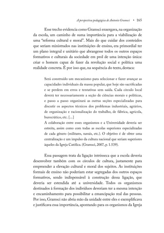 A perspectiva pedagógica de Antonio Gramsci • 165
Esse trecho evidencia como Gramsci enxergava,na organização
da escola, um caminho de suma importância para a viabilização de
uma “reforma cultural e moral”. Mais do que cuidar dos conteúdos
que seriam ministrados nas instituições de ensino, era primordial ter
um plano integral e unitário que abrangesse todos os outros espaços
formativos e culturais da sociedade em prol de uma intenção única:
criar o homem capaz de fazer da revolução social e política uma
realidade concreta. É por isso que, na sequência do texto, destaca:
Será construído um mecanismo para selecionar e fazer avançar as
capacidades individuais da massa popular, que hoje são sacrificadas
e se perdem em erros e tentativas sem saída. Cada círculo local
deverá ter necessariamente a seção de ciências morais e políticas,
e passo a passo organizará as outras seções especializadas para
discutir os aspectos técnicos dos problemas industriais, agrários,
de organização e racionalização do trabalho, de fábrica, agrícola,
burocrático, etc. [...]
A colaboração entre esses organismos e a Universidade deveria ser
estreita, assim como com todas as escolas superiores especializadas
de cada gênero (militares, navais, etc.). O objetivo é de obter uma
centralização e um impulso da cultura nacional que seriam superiores
àqueles da Igreja Católica. (Gramsci, 2007, p. 1.539).
Essa passagem trata da ligação intrínseca que a escola deveria
desenvolver também com os círculos de cultura, justamente para
empreender a elevação cultural e moral dos sujeitos. As instituições
formais de ensino não poderiam estar segregadas dos outros espaços
formativos, sendo indispensável à construção dessa ligação, que
deveria ser estendida até a universidade. Todos os organismos
destinados à formação dos indivíduos deveriam ter a mesma intenção
e encaminhamento para possibilitar a emancipação real das pessoas.
Por isso, Gramsci não abria mão da unidade entre eles e exemplificava
e justificava essa importância, apontando para os organismos da Igreja
 