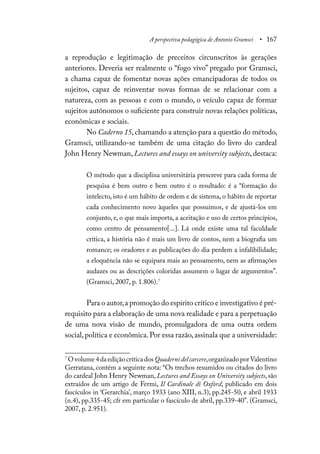 A perspectiva pedagógica de Antonio Gramsci • 167
a reprodução e legitimação de preceitos circunscritos às gerações
anteriores. Deveria ser realmente o “fogo vivo” pregado por Gramsci,
a chama capaz de fomentar novas ações emancipadoras de todos os
sujeitos, capaz de reinventar novas formas de se relacionar com a
natureza, com as pessoas e com o mundo, o veículo capaz de formar
sujeitos autônomos o suficiente para construir novas relações políticas,
econômicas e sociais.
No Caderno 15, chamando a atenção para a questão do método,
Gramsci, utilizando-se também de uma citação do livro do cardeal
John Henry Newman, Lectures and essays on university subjects, destaca:
O método que a disciplina universitária prescreve para cada forma de
pesquisa é bem outro e bem outro é o resultado: é a “formação do
intelecto, isto é um hábito de ordem e de sistema, o hábito de reportar
cada conhecimento novo àqueles que possuímos, e de ajustá-los em
conjunto, e, o que mais importa, a aceitação e uso de certos princípios,
como centro de pensamento[...]. Lá onde existe uma tal faculdade
crítica, a história não é mais um livro de contos, nem a biografia um
romance; os oradores e as publicações do dia perdem a infalibilidade;
a eloquência não se equipara mais ao pensamento, nem as afirmações
audazes ou as descrições coloridas assumem o lugar de argumentos”.
(Gramsci, 2007, p. 1.806).7
Para o autor,a promoção do espírito crítico e investigativo é pré-
requisito para a elaboração de uma nova realidade e para a perpetuação
de uma nova visão de mundo, promulgadora de uma outra ordem
social,política e econômica.Por essa razão,assinala que a universidade:
7
Ovolume4daediçãocríticadosQuadernidelcarcere,organizadoporValentino
Gerratana, contém a seguinte nota: “Os trechos resumidos ou citados do livro
do cardeal John Henry Newman, Lectures and Essays on University subjects, são
extraídos de um artigo de Fermi, Il Cardinale di Oxford, publicado em dois
fascículos in ‘Gerarchia’, março 1933 (ano XIII, n.3), pp.245-50, e abril 1933
(n.4), pp.335-45; cfr em particular o fascículo de abril, pp.339-40”. (Gramsci,
2007, p. 2.951).
 
