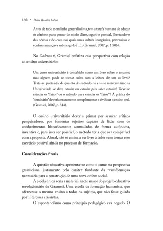 168 • Deise Rosalio Silva
Antes de tudo e em linha generalíssima,tem a tarefa humana de educar
os cérebros para pensar de modo claro, seguro e pessoal, libertando-o
das névoas e do caos nos quais uma cultura inorgânica, pretensiosa e
confusa ameaçava submergi-lo [...]. (Gramsci, 2007, p. 1.806).
No Caderno 6, Gramsci enfatiza essa perspectiva com relação
ao ensino universitário:
Um curso universitário é concebido como um livro sobre o assunto:
mas alguém pode se tornar culto com a leitura de um só livro?
Trata-se, portanto, da questão do método no ensino universitário: na
Universidade se deve estudar ou estudar para saber estudar? Deve-se
estudar os “fatos” ou o método para estudar os “fatos”? A prática do
“seminário”deveria exatamente complementar e vivificar o ensino oral.
(Gramsci, 2007, p. 844).
O ensino universitário deveria primar por semear críticos
pesquisadores, por fomentar sujeitos capazes de lidar com os
conhecimentos historicamente acumulados de forma autônoma,
inventiva e, para isso ser possível, o método teria que ser compatível
com a proposta.Afinal,não se ensina a ser livre criador sem tornar esse
exercício possível ainda no processo de formação.
Considerações finais
A questão educativa apresenta-se como o cume na perspectiva
gramsciana, justamente pelo caráter fundante da transformação
necessária para a construção de uma nova ordem social.
A escola única seria a materialização maior do projeto educativo
revolucionário de Gramsci. Uma escola de formação humanista, que
oferecesse o mesmo ensino a todos os sujeitos, que não fosse guiada
por interesses classistas.
O espontaneísmo como princípio pedagógico era negado. O
 