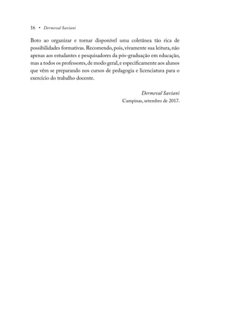 16 • Dermeval Saviani
Boto ao organizar e tornar disponível uma coletânea tão rica de
possibilidades formativas. Recomendo, pois, vivamente sua leitura, não
apenas aos estudantes e pesquisadores da pós-graduação em educação,
mas a todos os professores,de modo geral,e especificamente aos alunos
que vêm se preparando nos cursos de pedagogia e licenciatura para o
exercício do trabalho docente.
Dermeval Saviani
Campinas, setembro de 2017.
 