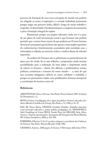 A perspectiva pedagógica de Antonio Gramsci • 169
processo de formação de uma nova concepção de mundo não poderia
ser relegado ao acaso, à inspiração e à vontade individual, justamente
porque exigia um percurso árduo, difícil e longo de muito trabalho e
empenho.A diretividade é fundamental para a conquista da autonomia
e para a formação integral do sujeito.
Exatamente porque seu projeto educativo tinha em si o peso
de um plano de total reconstrução social é que Gramsci não poderia
permitir que o ensino fosse menos do que poderia ser. O novo homem
deveria ter um preparo que incluísse não apenas o mais amplo repertório
de conhecimentos historicamente acumulados pela sociedade, mas a
estimulação à reflexão, ao exercício crítico e criativo diante do referido
repertório.
As análises de Gramsci não se pulverizam no particularismo da
época por ele vivida. Se as suas reflexões e proposições ainda incitam
possibilidades para a realização da mais árdua e importante tarefa
de educar os homens – diante dos dilemas e problemáticas sociais,
políticas, econômicas e naturais do nosso mundo – e, mais do que
isso, suscitam indagações cabíveis ao nosso cotidiano e realidade, é
porque seu pensamento traduz uma problemática humana atemporal:
a constituição do homem como tal.
Referências
ARISTÓTELES.Ética a Nicômaco.São Paulo: Nova Cultural,1987.(Coleção
Os Pensadores). v. 2.
BOTO, Carlota. A pedagogia sob o signo da política: Gramsci educador. Di-
dática (Revista Científica da Unesp), São Paulo, v. 31, 1996, p. 21-27.
DAL RI, Neusa Maria; VIEITEZ, Candido Giraldez. Trabalho educativo
como princípio educativo e práxis político-pedagógica. In: MENDONÇA,
Sueli Guadelupe de Lima; SILVA, Vandei Pinto da; MILLER, Stela. Marx,
Gramsci e Vigotski: aproximações. Araraquara, SP: Junqueira & Marin/Marília,
SP: Cultura Acadêmica, 2009, p. 253-305.
FERREIRA, Oliveiros S. Os 45 cavaleiros húngaros: uma leitura dos Cadernos
de Gramsci. São Paulo: Hucitec/Brasília: UnB, 1986.
GRAMSCI, Antonio. 2000 pagine di Gramsci. I Nel tempo della lotta (1914-
 