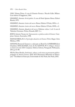170 • Deise Rosalio Silva
1926). Volume Primo. A cura di Giansiro Ferrata e Niccolò Gallo. Milano:
Casa editrice Il Saggiatore, 1964.
GRAMSCI, Antonio. Scritti politici. A cura di Paolo Spriano. Roma: Editori
Riuniti, 1973.
GRAMSCI, Antonio. Lettere del carcere. Roma: Editrice L’Unità, 1987a. v. 1.
GRAMSCI, Antonio. Lettere del carcere. Roma: Editrice L’Unità, 1987b. v. 2.
GRAMSCI, Antonio. Quaderni del carcere. Edizione critica. 3. ed. A cura di
Valentino Gerratana.Torino: Einaudi, 2007. 3. v.
JESUS, Antonio Tavares de. O pensamento e a prática escolar de Gramsci. Cam-
pinas: Autores Associados, 1998.
MANACORDA, M. A. O princípio educativo em Gramsci. Porto Alegre: Artes
Médicas, 1990.
SAVIANI, Dermeval. Gramsci e a educação no Brasil. In: LOMBARDI, José
Claudinei; MAGALHÃES, Lívia D. R; SANTOS, W. S. (Orgs.). Gramsci
no limiar do século XXI. Campinas: Editora Librum; Navegando Publicações,
2013, p. 61-80.
SILVA, Deise Rosalio. Intelectuais, cultura e escola única no pensamento político-
pedagógico de Antonio Gramsci. 2010. 267f. Dissertação (Mestrado em Educa-
ção) – Faculdade de Educação, Universidade de São Paulo, São Paulo, 2010.
 