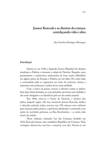 171
Janusz Korczak e os direitos da criança:
entrelaçando vida e obra
Ana Carolina Rodrigues Marangon
Introdução
Iniciou-se, em 1939, a Segunda Guerra Mundial. Os alemães
invadiram a Polônia e tomaram a cidade de Varsóvia. Naqueles anos,
pensamentos e sentimentos antissemitas já eram muito difundidos
em alguns países da Europa; a Polônia era um deles. Por outro lado,
a comunidade judia se organizava em torno do sionismo. Assim, a
separação entre poloneses e judeus já era uma realidade.
Com o início da guerra, cresceu a ofensiva contra os judeus.
Suas lojas foram fechadas, as casas pichadas, não havia mais trabalho e
eles eram obrigados a se identificar pelo uso da estrela amarela.
Em 1940, criou-se o Gueto de Varsóvia, o destino dos
judeus daquela região. Até esse momento, Janusz Korczak, médico
e educador polonês, judeu, morava com 150 crianças num orfanato
para crianças judias pobres, o qual havia idealizado e construído com
ajuda da sociedade polonesa, na Rua Krochmalna – o, então, lado
ariano da cidade.
Nesse orfanato, chamado Lar das Crianças, fundado em
1912, Korczak formou uma verdadeira República de Crianças. Nele,
conseguiu observá-las, ouvi-las e conversar com elas. Tornou-se um
 