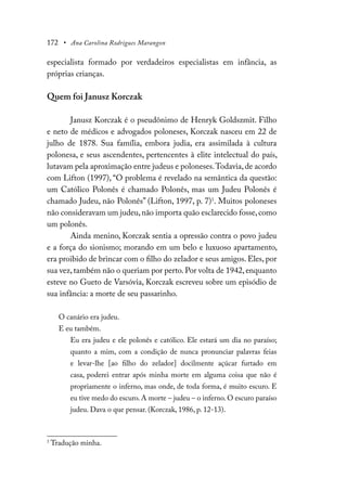 172 • Ana Carolina Rodrigues Marangon
especialista formado por verdadeiros especialistas em infância, as
próprias crianças.
Quem foi Janusz Korczak
Janusz Korczak é o pseudônimo de Henryk Goldszmit. Filho
e neto de médicos e advogados poloneses, Korczak nasceu em 22 de
julho de 1878. Sua família, embora judia, era assimilada à cultura
polonesa, e seus ascendentes, pertencentes à elite intelectual do país,
lutavam pela aproximação entre judeus e poloneses.Todavia,de acordo
com Lifton (1997), “O problema é revelado na semântica da questão:
um Católico Polonês é chamado Polonês, mas um Judeu Polonês é
chamado Judeu, não Polonês” (Lifton, 1997, p. 7)1
. Muitos poloneses
não consideravam um judeu,não importa quão esclarecido fosse,como
um polonês.
Ainda menino, Korczak sentia a opressão contra o povo judeu
e a força do sionismo; morando em um belo e luxuoso apartamento,
era proibido de brincar com o filho do zelador e seus amigos. Eles, por
sua vez, também não o queriam por perto. Por volta de 1942, enquanto
esteve no Gueto de Varsóvia, Korczak escreveu sobre um episódio de
sua infância: a morte de seu passarinho.
O canário era judeu.
E eu também.
Eu era judeu e ele polonês e católico. Ele estará um dia no paraíso;
quanto a mim, com a condição de nunca pronunciar palavras feias
e levar-lhe [ao filho do zelador] docilmente açúcar furtado em
casa, poderei entrar após minha morte em alguma coisa que não é
propriamente o inferno, mas onde, de toda forma, é muito escuro. E
eu tive medo do escuro. A morte – judeu – o inferno. O escuro paraíso
judeu. Dava o que pensar. (Korczak, 1986, p. 12-13).
1
Tradução minha.
 