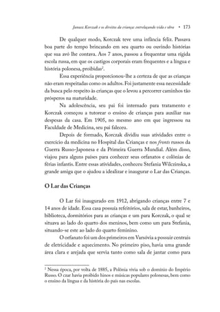 Janusz Korczak e os direitos da criança: entrelaçando vida e obra • 173
De qualquer modo, Korczak teve uma infância feliz. Passava
boa parte do tempo brincando em seu quarto ou ouvindo histórias
que sua avó lhe contava. Aos 7 anos, passou a frequentar uma rígida
escola russa, em que os castigos corporais eram frequentes e a língua e
história polonesa, proibidas2
.
Essa experiência proporcionou-lhe a certeza de que as crianças
não eram respeitadas como os adultos.Foi justamente essa necessidade
da busca pelo respeito às crianças que o levou a percorrer caminhos tão
prósperos na maturidade.
Na adolescência, seu pai foi internado para tratamento e
Korczak começou a tutorear o ensino de crianças para auxiliar nas
despesas da casa. Em 1905, no mesmo ano em que ingressou na
Faculdade de Medicina, seu pai faleceu.
Depois de formado, Korczak dividiu suas atividades entre o
exercício da medicina no Hospital das Crianças e nos fronts russos da
Guerra Russo-Japonesa e da Primeira Guerra Mundial. Além disso,
viajou para alguns países para conhecer seus orfanatos e colônias de
férias infantis. Entre essas atividades, conheceu Stefania Wilczinska, a
grande amiga que o ajudou a idealizar e inaugurar o Lar das Crianças.
O Lar das Crianças
O Lar foi inaugurado em 1912, abrigando crianças entre 7 e
14 anos de idade. Essa casa possuía refeitórios, sala de estar, banheiros,
biblioteca, dormitórios para as crianças e um para Korczak, o qual se
situava ao lado do quarto dos meninos, bem como um para Stefania,
situando-se este ao lado do quarto feminino.
O orfanato foi um dos primeiros em Varsóvia a possuir centrais
de eletricidade e aquecimento. No primeiro piso, havia uma grande
área clara e arejada que servia tanto como sala de jantar como para
2
Nessa época, por volta de 1885, a Polônia vivia sob o domínio do Império
Russo. O czar havia proibido hinos e músicas populares polonesas, bem como
o ensino da língua e da história do país nas escolas.
 