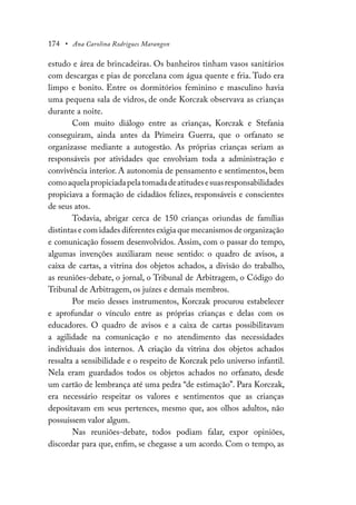174 • Ana Carolina Rodrigues Marangon
estudo e área de brincadeiras. Os banheiros tinham vasos sanitários
com descargas e pias de porcelana com água quente e fria. Tudo era
limpo e bonito. Entre os dormitórios feminino e masculino havia
uma pequena sala de vidros, de onde Korczak observava as crianças
durante a noite.
Com muito diálogo entre as crianças, Korczak e Stefania
conseguiram, ainda antes da Primeira Guerra, que o orfanato se
organizasse mediante a autogestão. As próprias crianças seriam as
responsáveis por atividades que envolviam toda a administração e
convivência interior. A autonomia de pensamento e sentimentos, bem
comoaquelapropiciadapelatomadadeatitudesesuasresponsabilidades
propiciava a formação de cidadãos felizes, responsáveis e conscientes
de seus atos.
Todavia, abrigar cerca de 150 crianças oriundas de famílias
distintas e com idades diferentes exigia que mecanismos de organização
e comunicação fossem desenvolvidos. Assim, com o passar do tempo,
algumas invenções auxiliaram nesse sentido: o quadro de avisos, a
caixa de cartas, a vitrina dos objetos achados, a divisão do trabalho,
as reuniões-debate, o jornal, o Tribunal de Arbitragem, o Código do
Tribunal de Arbitragem, os juízes e demais membros.
Por meio desses instrumentos, Korczak procurou estabelecer
e aprofundar o vínculo entre as próprias crianças e delas com os
educadores. O quadro de avisos e a caixa de cartas possibilitavam
a agilidade na comunicação e no atendimento das necessidades
individuais dos internos. A criação da vitrina dos objetos achados
ressalta a sensibilidade e o respeito de Korczak pelo universo infantil.
Nela eram guardados todos os objetos achados no orfanato, desde
um cartão de lembrança até uma pedra “de estimação”. Para Korczak,
era necessário respeitar os valores e sentimentos que as crianças
depositavam em seus pertences, mesmo que, aos olhos adultos, não
possuíssem valor algum.
Nas reuniões-debate, todos podiam falar, expor opiniões,
discordar para que, enfim, se chegasse a um acordo. Com o tempo, as
 