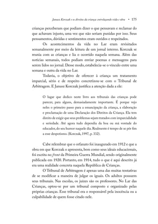 Janusz Korczak e os direitos da criança: entrelaçando vida e obra • 175
crianças perceberam que podiam dizer o que pensavam e reclamar do
que achavam injusto, uma vez que não seriam punidas por isso. Seus
pensamentos, dúvidas e sentimentos eram ouvidos e respeitados.
Os acontecimentos da vida no Lar eram revisitados
semanalmente por meio da leitura de um jornal interno. Korczak se
reunia com as crianças e lia o ocorrido naquela semana. Além das
notícias semanais, todos podiam enviar poemas e mensagens para
serem lidos no jornal. Desse modo, estabelecia-se o vínculo entre uma
semana e outra da vida no Lar.
Todavia, o objetivo de oferecer à criança um tratamento
imparcial, sério e de respeito concretizou-se com o Tribunal de
Arbitragem. E Janusz Korczak justifica a atenção dada a ele:
O lugar que dedico neste livro aos tribunais das crianças pode
parecer, para alguns, demasiadamente importante. É porque vejo
neles o primeiro passo para a emancipação da criança, a elaboração
e proclamação de uma Declaração dos Direitos da Criança. Ela tem
direito de exigir que seus problemas sejam tratados com imparcialidade
e seriedade. Até agora tudo dependia da boa ou má vontade do
educador, do seu humor naquele dia. Realmente é tempo de se pôr fim
a esse despotismo. (Korczak, 1997, p. 332).
Cabe relembrar que o orfanato foi inaugurado em 1912 e que a
obra em que Korczak o apresenta, bem como seus ideais educacionais,
foi escrita no front da Primeira Guerra Mundial, sendo originalmente
publicada em 1920. Portanto, em 1914, tudo o que é aqui descrito já
era uma realidade concreta naquela República de Crianças.
O Tribunal de Arbitragem é apenas uma das muitas tentativas
de se modificar a maneira de julgar os iguais. Os adultos possuem
seus tribunais. Nas escolas, os juízes são os professores. No Lar das
Crianças, optou-se por um tribunal composto e organizado pelas
próprias crianças. Esse tribunal era o responsável pela inocência ou a
culpabilidade de quem fosse citado nele.
 