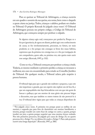176 • Ana Carolina Rodrigues Marangon
Para se queixar ao Tribunal de Arbitragem, a criança escrevia
em um quadro o assunto da sua queixa,seu nome,bem como o daquele
a quem citava na justiça.Todos, crianças e adultos, podiam ser citados
no Tribunal. O próprio Korczak foi julgado cinco vezes3
. O Tribunal
de Arbitragem possuía seu próprio código, o Código do Tribunal de
Arbitragem, que começava sempre por perdoar o culpado.
Se alguma criança agiu mal, começamos por perdoá-la. Porque se o
fez por ignorância,de agora em diante,poderá agir com conhecimento
de causa; se fez involuntariamente, procurará, no futuro, ser mais
prudente; se o fez porque não consegue se livrar dos maus hábitos,
esperemos que da próxima vez consiga isso; se o fez por instigação de
um companheiro, quem sabe, na próxima vez, não queira mais ouvir
esse amigo. (Korczak, 1997, p. 332).
Como se viu,o Tribunal começava por perdoar a criança citada.
Todavia,se mesmo mediante o primeiro perdão a criança se recusasse a
melhorar, seu caso era encaminhado para estudo ao Conselho Jurídico
do Tribunal. De qualquer modo, o Tribunal zelava pelo respeito à
pessoa humana.
O tribunal vigia para que o grande não maltrate o pequeno, e que este
não importune o grande, que um esperto não explore um de boa-fé, e
que um engraçadinho não faça brincadeiras com um que não goste de
bancar o palhaço; que um menino de mau gênio não procure brigas
e discussões, mas que também os outros tratem de não provocá-lo à
toa. O tribunal deve vigiar para que todas as crianças disponham do
3
“Fui julgado cinco vezes. A primeira vez porque puxei as orelhas de um
menino; a segunda pus para fora do dormitório um menino barulhento; a
terceira, porque mandei um outro ficar de castigo no canto; a quarta, porque
insultei um juiz; a quinta porque suspeitei que uma menina tivesse roubado.
Nos três primeiros processos, fui julgado por causa do Artigo 21; no quarto
processo, foi o Artigo 71; e no último, foi usado o Artigo 7. Para cada processo
escrevi uma longa deposição”. (Korczak, 1997, p. 380).
 