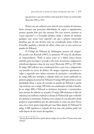 Janusz Korczak e os direitos da criança: entrelaçando vida e obra • 177
que precisam e que não tenham razão para ficar tristes ou enraivecidas
(Korczak, 1997, p. 335).
Porém, em um orfanato com mais de uma centena de internos,
havia crianças que possuíam dificuldades de seguir o regulamento,
mesmo quando feito por elas mesmas. Por esse motivo, existiam os
“casos especiais” e o Conselho Jurídico tinha o direito de declarar
qualquer caso como “caso especial”, até que o próprio interessado
decidisse que ele não deveria mais ser considerado assim. Cabia ao
Conselho, também, a decisão de afixar a lista com os seus nomes no
quadro do Tribunal.
O Código do Tribunal de Arbitragem possuía mil artigos4
.
De acordo com Korczak (1997), os primeiros 99 eram de absolvição
ou improcedência. “Tudo se passa como se o delito nunca tivesse
existido; para encorajar o acusado a não mais recomeçar, o julgamento
relembrará algumas coisas de seus erros” (Korczak, 1997, p. 337-338).
O artigo 100 indicava uma condenação leve e, por isso, o julgamento
era inserido na curva de delitos. Os artigos seguintes apontavam a
culpa e, seguindo uma ordem crescente de acusações e reincidências,
no artigo 500, por exemplo, o culpado tinha seu nome publicado na
primeira página do jornal do Tribunal. O artigo 600 apresentava como
penalidade afixar o nome do acusado no quadro do Tribunal e aquele
cuja sentença era o artigo 700 tinha sua condenação enviada à família.
Já no artigo 800, o Tribunal se declarava impotente e recomendava
uma semana de reflexão ao acusado. O artigo 900 declarava a falta de
esperança na melhora e indicava o desejo do Tribunal de que o referido
réu deixasse a instituição.Todavia, uma criança ou um educador ainda
podera se responsabilizar por ele, oferecendo-se como seu tutor. Nesse
caso, era o tutor quem respondia por suas faltas diante do Tribunal. O
artigo 1.000 expulsava o culpado do Lar, mas este poderia pedir sua
volta depois de três meses da expulsão.
4
Janusz Korczak descreveu parte desses artigos em seu livro “Como amar uma
criança”.
 