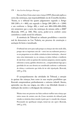 178 • Ana Carolina Rodrigues Marangon
Em seu livro Como amar uma criança (1997),Korczak explica a
curva das sentenças, cuja responsabilidade era do Conselho Jurídico.
“Assim, se o tribunal fez quatro julgamentos segundo o Artigo
100 (100 x 4 = 400), seis segundo o Artigo 200 (200 x 6 = 1200)
e um conforme o Artigo 400, o total será 400+1200+400=2000,
nós notaremos que a curva das sentenças da semana subiu a 2000”
(Korczak, 1997, p. 340). Pela curva, poder-se-ia conferir como
caminhava a saúde moral do orfanato.
A existência do Tribunal no orfanato possibilitou o exercício
real da democracia no Lar. Todavia, seu processo de construção e
aceitação foi lento e tumultuado.
O tribunal não serve para nada porque as crianças não têm medo dele,
porque não se importam com ele – ouvir isso era realmente penoso, e
eu me perguntava se era válida a existência desta instituição... observei
uma coisa interessante: se, no começo, os juízes tinham a tendência
de não levar a sério as queixas dos meninos pequenos, mesmo aquelas
referentes a surras, apelidos ofensivos etc... compreenderam logo que a
gravidade de um caso deveria ser considerada conforme o sofrimento
da vítima, o sentimento que tinha de ter sido injustiçada. (Korczak,
1997, p. 374).
O acompanhamento das atividades do Tribunal, a atenção
às queixas das crianças, bem como às suas reações possibilitou que
Korczak compreendesse profundamente o universo infantil. Atento,
apreendeu sua dor, sua mágoa, seu ódio e sua felicidade durante a
realização das sessões e a divulgação das sentenças.
Muitas vezes um processo me fazia conhecer melhor uma criança que
vários meses de contato com ela. Como secretário do tribunal pude
estudar as minúcias desse mundo à parte que é o mundo das crianças.
Procurando me aperfeiçoar sempre, tornei-me um expert. (Korczak,
1997, p. 375).
 