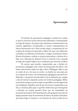 17
Apresentação
O território do pensamento pedagógico constitui um cenário
no qual se inscrevem teorias educacionais elaboradas e reinterpretadas
ao longo de tempos e de espaços que reinstituem constantemente seus
variados significados. Compreender os modos contemporâneos de
educar, basicamente sob a chave escolar, requer a compreensão de um
conjunto de maneiras de apreender o objeto. Ou seja: como diferentes
sociedades, em diferentes movimentos e estágios, instauraram formas
diversas de projetar e avalizar as maneiras particulares e coletivas de se
lidar com a educação da infância? Como a escola foi vista e pensada
ao longo dos tempos? Quem são os intérpretes que merecem ser lidos?
Os autores aqui reunidos compreendem que a história do
pensamento pedagógico, sob a chave da interpretação das ideias e das
teorias educacionais, ainda tem algo a dizer à Pedagogia. Sabe-se que
os modos de ser e de atuar na escola e na família são ancorados por
um conjunto de teorias e de interpretações pedagógicas passível de ser
delineado e vastamente documentado à luz da trajetória que compõe
a obra de inúmeros reputados autores do território pedagógico. Beber
nessas fontes inequivocamente supõe compartilhar com elas algumas de
suas indagações. Significa, mais do que isso, buscar compreender, com
elas, as maneiras pelas quais as questões intelectuais que interrogaram
a educação em tempos passados foram por nós interpeladas em
momentos posteriores.Sob tal perspectiva,cabe perguntar: que tipo de
legado possuímos hoje do movimento de ideias e de práticas educativas
que deram lugar às maneiras e aos formatos de nossos modos de ser
 
