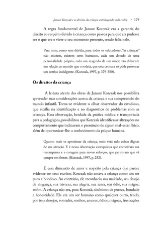 Janusz Korczak e os direitos da criança: entrelaçando vida e obra • 179
A regra fundamental de Janusz Korczak era a garantia do
direito ao respeito devido à criança como pessoa para que ela pudesse
ser o que era e viver o seu momento presente, sendo feliz nele.
Para mim, como sem dúvida, para todos os educadores, “as crianças”
não existem, existem seres humanos, cada um dotado de uma
personalidade própria, cada um reagindo de um modo tão diferente
em relação ao mundo que o rodeia, que esta censura só pode provocar
um sorriso indulgente. (Korczak, 1997, p. 379-380).
Os direitos da criança
A leitura atenta das obras de Janusz Korczak nos possibilita
apreender suas considerações acerca da criança e sua compreensão do
mundo infantil. Torna-se evidente o olhar observador do estudioso,
que auxilia na identificação e no diagnóstico de problemas com as
crianças. Essa observação, herdada da prática médica e transportada
para a pedagógica, possibilitou que Korczak identificasse alterações no
comportamento que indicavam o prenúncio de algum mal-estar físico,
além de oportunizar-lhe o conhecimento da psique humana.
Quanto mais se aproximar da criança, mais verá nela coisas dignas
de sua atenção. E é nessa observação escrupulosa que encontrará sua
recompensa e a coragem para novos esforços, que permitam que vá
sempre em frente. (Korczak, 1997, p. 252).
É essa dimensão de amor e respeito pela criança que parece
evidente em seus escritos. Korczak não amava a criança como um ser
puro e bondoso. Ao contrário, ele reconhecia sua maldade, seu desejo
de vingança, sua tristeza, sua alegria, sua raiva, seu ódio, sua mágoa,
enfim. A criança não era, para Korczak, sinônimo de pureza, bondade
e honestidade. Ela era um ser humano como qualquer outro, tendo,
por isso, desejos, vontades, sonhos, amores, ódios, mágoas, frustrações
 