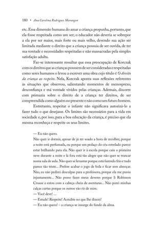 180 • Ana Carolina Rodrigues Marangon
etc.Essa dimensão humana do amar a criança propunha,portanto,que
ela fosse respeitada como um ser; o educador não deveria se sobrepor
a ela por ser maior, mais forte ou mais velho, devendo sua ação ser
limitada mediante o direito que a criança possuía de ser ouvida, de ter
sua vontade e necessidades respeitadas e não massacradas pela simples
satisfação adulta.
Faz-se interessante ressaltar que essa preocupação de Korczak
comosdireitosqueascriançaspossuemdeserconsideradaserespeitadas
como seres humanos o levou a escrever uma obra cujo título é O direito
da criança ao respeito. Nela, Korczak aponta suas reflexões referentes
às situações que observou, salientando momentos de menosprezo,
desconfiança e má vontade vividos pelas crianças. Ademais, discorre
com primazia sobre o direito de a criança ter direitos, de ser
compreendida como alguém no presente e não como um futuro homem.
Entretanto, respeitar o infante não significava autorizá-lo a
fazer tudo o que desejasse. Os limites são necessários para a vida em
sociedade e, por isso, para a boa educação da criança, é preciso que ela
mesma reconheça e respeite os seus limites.
— Eu não quero.
Não quer ir dormir, apesar de já ter soado a hora de recolher, porque
a noite está perfumada, ou porque um pedaço do céu estrelado parece
estar brilhando para ela. Não quer ir à escola porque caiu a primeira
neve durante a noite e lá fora está tão alegre que não quer se trancar
numa sala de aula.Não quer se levantar porque está fazendo frio e tudo
parece tão triste... Prefere acabar o jogo de bola e ficar sem almoçar.
Não, eu não pedirei desculpas para a professora, porque ela me puniu
injustamente... Não posso fazer meus deveres porque li Robinson
Crusoe e estou com a cabeça cheia de aventuras... Não porei minhas
calças curtas porque os outros vão rir de mim.
— Você deve! ...
— Estude! Respeite! Acredite no que lhe dizem!
— Eu não quero! – a criança se insurge do fundo da alma.
 