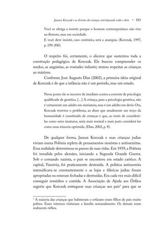 Janusz Korczak e os direitos da criança: entrelaçando vida e obra • 181
Você se obriga a insistir porque o homem contemporâneo não vive
na floresta, mas em sociedade.
E você deve insistir, caso contrário, será a anarquia. (Korczak, 1997,
p. 199-200).
O respeito foi, certamente, o alicerce que sustentou toda a
construção pedagógica de Korczak. Ele buscou compreender os
medos, as angústias, as vontades infantis; tentou respeitar as crianças
ao máximo.
Conforme José Augusto Dias (2002), a primeira ideia original
de Korczak é de que a infância não é um período, mas um estado.
Nesse ponto ele se inscreve de imediato contra a corrente de psicologia
qualificada de genética. [...] A criança, para a psicologia genética, não
é certamente um adulto em miniatura, mas é um adulto em devir. Ora,
Korczak reverteu o problema, ao dizer que atualmente um terço da
humanidade é constituído de crianças e que, ao invés de considerá-
las como seres imaturos, seria mais normal e mais justo considerá-las
como uma minoria oprimida. (Dias, 2002, p. 8).
De qualquer forma, Janusz Korczak e suas crianças judias
viviam numa Polônia repleta de pensamentos sionistas e antissemitas.
Essa realidade determinou os passos de suas vidas.Em 1939, a Polônia
foi invadida pelos alemães, iniciando a Segunda Grande Guerra.
Sob o comando nazista, o país se encontrou em estado caótico. A
capital, Varsóvia, foi praticamente destruída. A política antissemita
intensificava-se constantemente e as lojas e fábricas judias foram
apropriadas ou estavam fechadas e destruídas.Era cada vez mais difícil
conseguir remédios e comida. A Associação de Ajuda aos Órfãos
sugeriu que Korczak entregasse suas crianças aos pais5
para que se
5
A maioria das crianças que habitavam o orfanato eram filhos de pais muito
pobres. Esses internos visitavam a família semanalmente. Os demais eram
realmente órfãos.
 