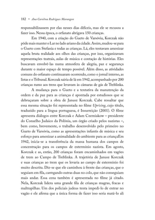 182 • Ana Carolina Rodrigues Marangon
responsabilizassem por elas nesses dias difíceis, mas ele se recusou a
fazer isso. Nessa época, o orfanato abrigava 150 crianças.
Em 1940, com a criação do Gueto de Varsóvia, Korczak não
pôde mais manter o Lar no lado ariano da cidade.Assim,mudou-se para
o Gueto com Stefania e todas as crianças. Lá, eles tentavam amenizar
aquela bruta realidade aos olhos das crianças, por isso, organizavam
representações teatrais, aulas de música e contação de histórias. Eles
buscavam envolvê-las numa atmosfera de alegria, paz e segurança
durante o maior espaço de tempo possível. Além disso, as atividades
comuns do orfanato continuaram ocorrendo, como o jornal interno, as
listas e o Tribunal.Korczak sairia de lá em 1942,acompanhado por 200
crianças rumo aos trens que levavam às câmaras de gás de Treblinka.
A mudança para o Gueto e a tentativa da manutenção da
ordem e da paz para as crianças é apontada por estudiosos que se
debruçaram sobre a obra de Janusz Korczak. Cabe ressaltar que
essa mesma situação foi representada no filme Uprising, cujo título,
traduzido para a língua portuguesa, é Insurreição (2001). O filme
apresenta diálogos entre Korczak e Adam Czerniakow – presidente
do Conselho Judaico da Polônia, um órgão criado pelos nazistas –,
bem como, brevemente, o trabalho desenvolvido pelo primeiro no
Gueto de Varsóvia, como as apresentações infantis de música e seu
esforço para amenizar a animalidade do ambiente para as criançaEm
1942, inicia-se a transferência da massa humana dos campos de
concentração para os campos de extermínio nazista. Em agosto,
Korczak e as, então, 200 crianças foram encaminhados em vagões
de trem ao Campo de Treblinka. A trajetória de Janusz Korczak
e suas crianças ao trem que os levaria ao campo de extermínio foi
muito descrita. Diz-se que ele caminhou à frente das crianças, que o
seguiam em fila, carregando outras duas no colo, que não conseguiam
mais andar. Essa cena também é apresentada no filme já citado.
Nela, Korczak lidera uma grande fila de crianças magras, fracas e
maltrapilhas. Um dos policiais judeus tenta impedi-lo de entrar no
vagão e ele afirma que a única forma de fazer isso seria matá-lo ali
 