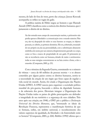 Janusz Korczak e os direitos da criança: entrelaçando vida e obra • 183
mesmo, do lado de fora do trem, perto das crianças. Janusz Korczak
acompanha os órfãos no vagão de gado.
A política nazista de Hitler negou ao homem o que Hannah
Arendt (1987) classificou como a essência dos direitos humanos, que é
justamente o direito de ter direitos.
Ao dar entrada num campo de concentração nazista, o prisioneiro não
perdia apenas a liberdade e a comunicação com o mundo exterior. Não
era, tão-só, despojado de todos os seus haveres: as roupas, os objetos
pessoais,os cabelos,as próteses dentárias.Ele era,sobretudo,esvaziado
do seu próprio ser, da sua personalidade, com a substituição altamente
simbólica do nome por um número,freqüentemente gravado no corpo,
como se fora a marca de propriedade de um gado. O prisioneiro já
não se reconhecia como ser humano, dotado de razão e sentimentos:
todas as suas energias concentravam-se na luta contra a fome, a dor a
exaustão. (Comparato, 2001, p. 23).
Com o término da Segunda Guerra,constatando-se o número
de vítimas – cerca de 60 milhões de pessoas mortas – e os abusos
cometidos por alguns países contra os direitos humanos, sentiu-se
a necessidade da criação de um órgão que fosse capaz de regular a
vida social do mundo. Assim, foi criada a Organização das Nações
Unidas (ONU). A ONU nasceu para organizar a sociedade política
mundial do pós-guerra, buscando a defesa da dignidade humana
e da soberania dos povos. Deveriam integrar a Organização das
Nações Unidas todos os países do globo preocupados em defender
a integridade de seu território e a segurança de seus cidadãos. Três
anos após sua criação, em 1948, a ONU pôs a público a Declaração
Universal dos Direitos Humanos, que, “retomando os ideais da
Revolução Francesa, representou a manifestação histórica de que
se formara, enfim, em âmbito universal, o reconhecimento dos
valores supremos da igualdade, da liberdade e da fraternidade entre
os homens” (Comparato, 2001, p. 226). Bobbio (1992) afirma que a
 