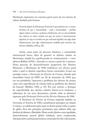184 • Ana Carolina Rodrigues Marangon
Declaração representa um consenso geral acerca de um sistema de
valores fundado pelo homem.
Somente depois da Declaração Universal é que podemos ter a certeza
histórica de que a humanidade – toda a humanidade – partilha
alguns valores comuns; e podemos, finalmente, crer na universalidade
dos valores, no único sentido em que tal crença é historicamente
legítima, ou seja, no sentido em que universal significa não algo dado
objetivamente, mas algo subjetivamente acolhido pelo universo dos
homens. (Bobbio, 1992, p. 28).
Assim, como parte do processo histórico, a comunidade
internacional busca, além de garantir os direitos citados na
Declaração, ampliá-los, aperfeiçoando-os continuamente – como
afirmou Bobbio (1992) –, fazendo-os crescer a partir de si mesmos.
Nesse processo de desenvolvimento progressivo dos Direitos
Humanos, a Declaração de 1948 estabeleceu um alicerce geral
sobre o qual os direitos específicos foram construídos. Como um
exemplo, temos a Declaração dos Direitos da Criança, adotada pela
Assembleia Geral da ONU em 20 de dezembro de 1959, que,
em seu preâmbulo, “apresenta o problema dos direitos da criança
como uma especificação da solução dada ao problema dos direitos
do homem” (Bobbio, 1992, p. 35). Por esse motivo, o destaque
da especificidade dos direitos infantis firmar-se-ia mediante a
elaboração de um novo documento, calcado sobre as diretrizes
expressas pela Declaração Universal dos Direitos Humanos de 1948.
A Declaração dos Direitos da Criança, inspirada também na
Convenção de Genebra, de 1924, consubstancia princípios em relação
à criança e ao adolescente pelos quais se devem pautar todos os países
do globo. Seus dez princípios proclamam uma infância feliz, que
desfrute de direitos e liberdades.Desse modo,direitos como igualdade,
desenvolvimento pessoal global, cidadania, amor, compreensão,
educação,lazer e proteção permeiam a construção de todo o documento.
 