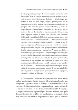 Janusz Korczak e os direitos da criança: entrelaçando vida e obra • 185
A criança gozará de proteção de todos os direitos enunciados nesta
Declaração. Todas as crianças, absolutamente sem qualquer exceção,
serão credoras destes direitos, sem distinção ou discriminação por
motivo de raça, cor, sexo, língua, religião, opinião política ou de
outra natureza, origem nacional ou social, riqueza, nascimento ou
qualquer outra condição, quer sua ou de sua família [...] ser-lhe-ão
proporcionadas oportunidades e facilidades, por lei ou por outros
meios, a fim de lhe facultar o desenvolvimento físico, mental,
moral, espiritual e social de forma sadia e normal e em condições
de liberdade e dignidade [...] Desde o nascimento, toda criança terá
direito a um nome e a uma nacionalidade [...] Para o desenvolvimento
completo e harmonioso de sua personalidade, a criança precisa de
amor e compreensão. Criar-se-á, sempre que possível, aos cuidados
e responsabilidades dos pais e, em qualquer hipótese, num ambiente
de afeto e de segurança moral e material [...] A criança terá direito a
receber educação, que será gratuita e compulsória pelo menos no grau
primário. Ser-lhe-á propiciada uma educação capaz de promover a sua
cultura geral e capacitá-la a, em condições de iguais oportunidades,
desenvolver as suas aptidões, sua capacidade de emitir juízo e seu
senso de responsabilidade moral e social, e a tornar-se um membro
útil na sociedade [...] A criança terá ampla oportunidade para brincar
e divertir-se, visando aos propósitos mesmos da sua educação [...] A
criança gozará de proteção contra quaisquer formas de negligência,
crueldade e exploração (Miranda, 1999, p. 71-74).
A Declaração dos Direitos da Criança representa o marco inicial
na luta jurídica pelos direitos infantis. Ela estabelece cláusulas que
asseguram a igualdade entre as crianças – independentemente de
cor, raça, religião, nacionalidade –, apontando para a necessidade de
se criarem meios para o pleno desenvolvimento infantil. A educação
é compreendida como responsável pela formação cultural geral,pelo
desenvolvimento das aptidões (as habilidades e as competências),
pela formação de cidadãos responsáveis e aptos para o convívio
 