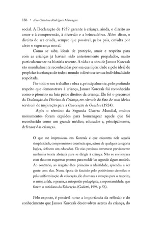 186 • Ana Carolina Rodrigues Marangon
social. A Declaração de 1959 garante à criança, ainda, o direito ao
amor e à compreensão, à diversão e a brincadeiras. Além disso, o
direito de ser criada, sempre que possível, pelos pais, envolta por
afeto e segurança moral.
Como se sabe, ideais de proteção, amor e respeito para
com as crianças já haviam sido anteriormente propalados, muito
particularmente na história recente. A vida e a obra de Janusz Korczak
são mundialmente reconhecidas por sua exemplaridade e pelo ideal de
propiciar às crianças de todo o mundo o direito a ter sua individualidade
respeitada.
Por todo o seu trabalho e obra e,principalmente,pelo profundo
respeito que demonstrava à criança, Janusz Korczak foi reconhecido
como o pioneiro na luta pelos direitos da criança. Ele foi o precursor
da Declaração dos Direitos da Criança, em virtude do fato de suas ideias
servirem de inspiração para a Convenção de Genebra (1924).
Após o término da Segunda Guerra Mundial, muitos
monumentos foram erguidos para homenagear aquele que foi
reconhecido como um grande médico, educador e, principalmente,
defensor das crianças.
O que me impressiona em Korczak é que encontro nele aquela
simplicidade,compromisso e coerência que,acima de qualquer categoria
lógica, definem um educador. Ele não precisou estruturar previamente
nenhuma teoria abstrata para se dirigir à criança. Não se encontrava
com elas com esquemas prontos para moldá-las segundo algum modelo.
Ao contrário, ao resgatar-lhes primeiro a identidade, aprendia a ser
gente com elas. Numa época de fascínio pelo positivismo científico e
pela uniformização da educação, ele chamava a atenção para o respeito,
o amor, a fala, o prazer, a autogestão pedagógica, a espontaneidade, que
fazem o cotidiano da Educação. (Gadotti, 1996, p. 56).
Pelo exposto, é possível notar a importância da reflexão e do
conhecimento que Janusz Korczak desenvolveu acerca da criança, do
 