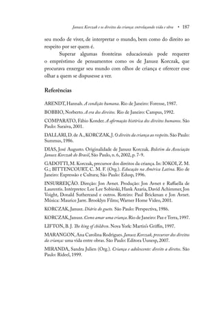 Janusz Korczak e os direitos da criança: entrelaçando vida e obra • 187
seu modo de viver, de interpretar o mundo, bem como do direito ao
respeito por ser quem é.
Superar algumas fronteiras educacionais pode requerer
o empréstimo de pensamentos como os de Janusz Korczak, que
procurava enxergar seu mundo com olhos de criança e oferecer esse
olhar a quem se dispusesse a ver.
Referências
ARENDT, Hannah. A condição humana. Rio de Janeiro: Forense, 1987.
BOBBIO, Norberto. A era dos direitos. Rio de Janeiro: Campus, 1992.
COMPARATO, Fábio Konder. A afirmação histórica dos direitos humanos. São
Paulo: Saraiva, 2001.
DALLARI,D.de A.,KORCZAK,J.O direito da criança ao respeito.São Paulo:
Summus, 1986.
DIAS, José Augusto. Originalidade de Janusz Korczak. Boletim da Associação
Janusz Korczak do Brasil, São Paulo, n. 6, 2002, p. 7-9.
GADOTTI, M. Korczak, precursor dos direitos da criança. In: IOKOI, Z. M.
G.; BITTENCOURT, C. M. F. (Org.). Educação na América Latina. Rio de
Janeiro: Expressão e Cultura; São Paulo: Edusp, 1996.
INSURREIÇÃO. Direção: Jon Avnet. Produção: Jon Avnet e Raffaella de
Laurentis. Intérpretes: Lee Lee Sobieski, Hank Azaria, David Achimmer, Jon
Voight, Donald Suthereand e outros. Roteiro: Paul Brickman e Jon Avnet.
Música: Maurice Jarre. Brooklyn Films; Warner Home Video, 2001.
KORCZAK, Janusz. Diário do gueto. São Paulo: Perspectiva, 1986.
KORCZAK,Janusz.Como amar uma criança.Rio de Janeiro: Paz e Terra,1997.
LIFTON, B. J. The king of children. Nova York: Martin’s Griffin, 1997.
MARANGON,Ana Carolina Rodrigues.Janusz Korczak, precursor dos direitos
da criança: uma vida entre obras. São Paulo: Editora Uunesp, 2007.
MIRANDA, Sandra Julien (Org.). Criança e adolescente: direito a diretos. São
Paulo: Rideel, 1999.
 