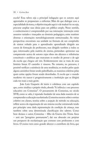18 • Carlota Boto
escola? Essa talvez seja a principal indagação que os autores aqui
agremiados se propuseram a enfrentar. Mais do que dialogar com a
especialidade do tema,o objetivo traçado aqui é o de traduzi-lo: ou seja,
procurar ampliar suas ideias para um público amplo. Nesse sentido,
o conhecimento é compreendido por sua interseção: interseção entre
assuntos variados e trançados no domínio pedagógico, entre matrizes
diversas e orientações metodologicamente entrecruzadas. As várias
perspectivas encontram sua unidade no formato de um compêndio
de síntese voltado para o aprendizado: aprendizado dirigido aos
cursos de formação de professores, mas dirigido também a todos os
que, interessados pela matéria do ensino, pretendam aprimorar sua
compreensão acerca de autores cujas obras são alicerces e referências
conceituais e analíticas que marcaram os modos de pensar e de agir
da escola que chegou até nós. Evidentemente não se trata de uma
história linear. O caminho é sinuoso. No entanto, no percurso, é
possível verificar a existência de uma tendência, os modos pelos quais
alguns caminhos foram sendo palmilhados, as maneiras coletivas pelas
quais certas opções foram sendo desenhadas. A escola que o mundo
moderno viu nascer é progressivamente a instituição que se dirigirá
cada vez mais a mais gente.
João Luiz Gasparin dá início à coletânea com um capítulo
que, como sinaliza o próprio título, aborda “A infância e seu processo
educativo em Comenius”. O pensamento de Comenius, no século
XVII, como se sabe, é reputado fundador de uma dada maneira de se
compreender a educação escolarizada.Comenius escreve sobre o ensino
coletivo em classes, teoriza sobre a acepção de método na educação,
reflete acerca da organização de um sistema escolar estruturado tendo
por princípio uma dada representação da condição de criança, mas
também sobre uma determinada classificação dos saberes. Como
bem destaca o autor, Comenius – filho da Guerra dos Trinta Anos
– será um “peregrino permanente”; daí sua obsessão em projetar
um prospecto de escolarização que contasse com professores e com
livros. O ensino terá como grande alicerce o contributo do livro, que
 
