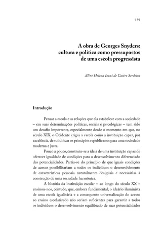 189
A obra de Georges Snyders:
cultura e política como pressupostos
de uma escola progressista
Aline Helena Iozzi de Castro Serdeira
Introdução
Pensar a escola e as relações que ela estabelece com a sociedade
– em suas determinações políticas, sociais e psicológicas – tem sido
um desafio importante, especialmente desde o momento em que, no
século XIX, o Ocidente erigiu a escola como a instituição capaz, por
excelência,de solidificar os princípios republicanos para uma sociedade
moderna e justa.
Pouco a pouco,construiu-se a ideia de uma instituição capaz de
oferecer igualdade de condições para o desenvolvimento diferenciado
das potencialidades. Partia-se do princípio de que iguais condições
de acesso possibilitariam a todos os indivíduos o desenvolvimento
de características pessoais naturalmente desiguais e necessárias à
construção de uma sociedade harmônica.
A história da instituição escolar – ao longo do século XX –
ensinou-nos, contudo, que, embora fundamental, o ideário iluminista
de uma escola igualitária e a consequente universalização do acesso
ao ensino escolarizado não seriam suficientes para garantir a todos
os indivíduos o desenvolvimento equilibrado de suas potencialidades
 