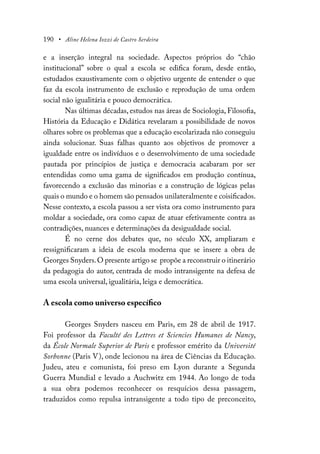 190 • Aline Helena Iozzi de Castro Serdeira
e a inserção integral na sociedade. Aspectos próprios do “chão
institucional” sobre o qual a escola se edifica foram, desde então,
estudados exaustivamente com o objetivo urgente de entender o que
faz da escola instrumento de exclusão e reprodução de uma ordem
social não igualitária e pouco democrática.
Nas últimas décadas, estudos nas áreas de Sociologia, Filosofia,
História da Educação e Didática revelaram a possibilidade de novos
olhares sobre os problemas que a educação escolarizada não conseguiu
ainda solucionar. Suas falhas quanto aos objetivos de promover a
igualdade entre os indivíduos e o desenvolvimento de uma sociedade
pautada por princípios de justiça e democracia acabaram por ser
entendidas como uma gama de significados em produção contínua,
favorecendo a exclusão das minorias e a construção de lógicas pelas
quais o mundo e o homem são pensados unilateralmente e coisificados.
Nesse contexto, a escola passou a ser vista ora como instrumento para
moldar a sociedade, ora como capaz de atuar efetivamente contra as
contradições, nuances e determinações da desigualdade social.
É no cerne dos debates que, no século XX, ampliaram e
ressignificaram a ideia de escola moderna que se insere a obra de
Georges Snyders.O presente artigo se propõe a reconstruir o itinerário
da pedagogia do autor, centrada de modo intransigente na defesa de
uma escola universal, igualitária, leiga e democrática.
A escola como universo específico
Georges Snyders nasceu em Paris, em 28 de abril de 1917.
Foi professor da Faculté des Lettres et Sciencies Humanes de Nancy,
da École Normale Superior de Paris e professor emérito da Université
Sorbonne (Paris V), onde lecionou na área de Ciências da Educação.
Judeu, ateu e comunista, foi preso em Lyon durante a Segunda
Guerra Mundial e levado a Auchwitz em 1944. Ao longo de toda
a sua obra podemos reconhecer os resquícios dessa passagem,
traduzidos como repulsa intransigente a todo tipo de preconceito,
 