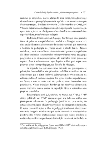 A obra de George Snyders: cultura e política como pressupostos... • 191
racismo ou xenofobia, marcas claras de uma experiência dolorosa e
determinante: a perseguição, o medo, a prisão e a tortura em campos
de concentração. Snyders morreu em 28 de setembro de 2011, aos
94 anos, deixando como legado uma obra apaixonada e convicta, em
que a educação e a escola figuram – invariavelmente – como ofício e
espaço de luta, transformação e alegria.
Podemos dividir a obra de Georges Snyders em duas grandes
fases. A primeira – especialmente analítica e dialógica – nos traz
uma análise histórica do conjunto de teorias e autores que marcaram
a história da pedagogia na França desde o século XVII. Nesses
trabalhos,o autor constrói uma síntese teórica em que os traços positivos
das obras analisadas são assumidos como pertinentes para a pedagogia
progressista e os elementos negativos são marcados como pontos de
ruptura. Esse é o instrumento que Snyders utiliza para expor suas
próprias ideias sobre pedagogia, sua filosofia da educação.
A segunda fase apresenta uma extensão dos pressupostos e
princípios desenvolvidos nos primeiros trabalhos e reafirma o teor
democrático que o autor confere à cultura político-revolucionária e à
cultura erudita. A mudança no teor dos textos consiste especialmente
na forma e nos recursos com os quais o autor desenvolve suas
proposições. Nesses trabalhos, Snyders já não recorre ao debate com
outras correntes, mas se centra na exposição direta e sistemática dos
próprios postulados.
Seu primeiro livro, La pédagogie en France aux XVII et XVIII
siècles, publicado em 19651
, centra-se, por um lado, na análise dos
pressupostos educativos da pedagogia jesuítica e, por outro, no
estudo dos princípios educativos presentes no imaginário iluminista.
O autor reconstrói, assim, a ideia de pedagogia tradicional, oferecendo-
nos uma categoria teórica em que estão presentes as características
positivas dos recursos metodológicos usados nos colégios jesuítas e o
caráter sistemático e específico da instituição escolar. A partir daí, em
1
Para análise de La pédagogie en France aux XVII et XVIII siècles utilizamos a
referida edição francesa, de 1965. (Snyders, 1965).
 