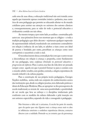 192 • Aline Helena Iozzi de Castro Serdeira
cada uma de suas obras, a educação tradicional não será tratada como
aquela que transmite apenas conteúdos inúteis e pedantes, mas como
locus de uma pedagogia que permite ao educando afastar-se do mundo
cotidiano para centrar sua atenção no universo dos autores clássicos
e, consequentemente, para se valer de todo o potencial educativo e
civilizatório contido em tais obras.
Ao mesmo tempo,e por outro lado,as análises construídas pelo
autor em seus primeiros livros nos mostram que os colégios – e toda a
tradição pedagógica que deles decorre – rejeitavam qualquer expressão
de espontaneidade infantil, tranduzindo um sentimento contraditório
em relação à infância: de um lado, os adultos a viam como um ideal
de pureza e bondade; por outro, percebiam as crianças como seres
corruptíveis e suscetíveis a todo o mal.
O reconhecimento dessa contradição faz com que o autor recuse
a desconfiança em relação à criança e proponha, como fundamento
de sua pedagogia, uma confiança ilimitada no potencial educativo e
progressista da infância. Para o autor, essa fase da vida deve ser pensada
sempre como aquela em que é possível formar-se para o contato com
o mundo adulto-erudito, sem perder, contudo, a alegria espontânea do
mundo infantil e da cultura popular.
Para a construção de sua própria teoria pedagógica, Georges
Snyders mobiliza, assim, todo um conjunto de conhecimentos acerca
das instituições que,desde os colégios jesuítas,tem elaborado práticas e
ideais da Educação Moderna.Mas,ao apropriar-se dos pressupostos da
escola tradicional, os reveste de uma nova positividade: a positividade
de ser escola que leva ao esforço e à disciplina intelectuais pelo
confronto com os modelos da cultura elaborada e pela inserção em
um universo especícifico, separado da vida e consagrado à pedagogia:
Não forcemos a idéia até à caricatura. A escola faz parte do mundo,
quer ela queira quer não. Quanto mais a criança cresce mais se abre
às influências exteriores e estabelece experiências directas, contactos
directos com a realidade. Pretende-se, no entanto, que ela permaneça
 