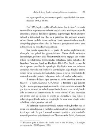 A obra de George Snyders: cultura e política como pressupostos... • 193
um lugar específico e justamente adaptado à especificidade dos novos.
(Snyders, 1974, p. 38-39).
Em 1976,Snyders publica Escola,classe e luta de classes2
, expondo
a necessidade urgente de reconhecer a escola como instituição capaz de
conduzir as crianças das classes operárias à apropriação de um universo
cultural e intelectual que lhes é, a princípio, tão estranho quanto
valioso. Nessa medida, toma a cultura clássica como fundamento de
uma pedagogia pautada na ideia de formar as gerações mais novas para
a democracia e a tomada de consciência.
Sua teoria apresenta-se, a partir de então, explicitamente
alicerçada em princípios gramscinianos. Como desdobramentos
dessa filiação, podemos citar fundamentalmente a negação das teorias
crítico-reprodutivistas, representadas, sobretudo, pelos trabalhos de
Bourdieu-Passeron, Baudelot-Establet e Illich. Para Snyders, a escola
não é apenas aparelho de reprodução ideológica, mas um universo
complexo, marcado por conflitos e contradições, cujas brechas abrem
espaço para a formação intelectual das massas e para a constituição de
uma ordem social pautada pelo acesso universal à cultura elaborada.
A síntese dialética que permite ao autor articular ambas as
filiações – à escola tradicional e a Gramsci – é também o que conduz
Snyders a uma preocupação determinante: como construir uma escola
que leve os alunos à tomada de consciência de suas reais condições de
vida, escapando ao determinismo do senso comum? Como promover
um ensino que, ao menos no ponto de chegada, se faça único e
universal, permitindo, assim, a construção de uma nova relação entre
trabalho e cultura, teoria e prática?
Ao defender o acesso universal à cultura erudita,Snyders não só
evoca seus vínculos com o modelo escolar moderno, mas também nos
leva à apreensão de que é possível um novo equilíbrio entre o trabalho
manual/operário e o trabalho intelectual.Nesse sentido,Escola,classe e luta
2
Utilizamos, para a análise de Escola, classe e luta de classes, a 2ª edição
portuguesa, de 1981 (Snyders, 1981).
 