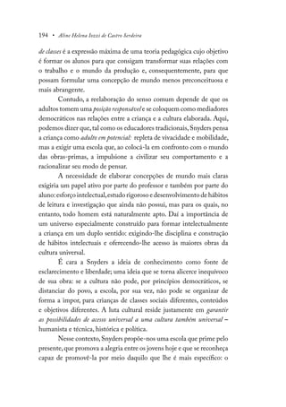 194 • Aline Helena Iozzi de Castro Serdeira
de classes é a expressão máxima de uma teoria pedagógica cujo objetivo
é formar os alunos para que consigam transformar suas relações com
o trabalho e o mundo da produção e, consequentemente, para que
possam formular uma concepção de mundo menos preconceituosa e
mais abrangente.
Contudo, a reelaboração do senso comum depende de que os
adultos tomem uma posição responsável e se coloquem como mediadores
democráticos nas relações entre a criança e a cultura elaborada. Aqui,
podemos dizer que,tal como os educadores tradicionais,Snyders pensa
a criança como adulto em potencial: repleta de vivacidade e mobilidade,
mas a exigir uma escola que, ao colocá-la em confronto com o mundo
das obras-primas, a impulsione a civilizar seu comportamento e a
racionalizar seu modo de pensar.
A necessidade de elaborar concepções de mundo mais claras
exigiria um papel ativo por parte do professor e também por parte do
aluno:esforço intelectual,estudo rigoroso e desenvolvimento de hábitos
de leitura e investigação que ainda não possui, mas para os quais, no
entanto, todo homem está naturalmente apto. Daí a importância de
um universo especialmente construído para formar intelectualmente
a criança em um duplo sentido: exigindo-lhe disciplina e construção
de hábitos intelectuais e oferecendo-lhe acesso às maiores obras da
cultura universal.
É cara a Snyders a ideia de conhecimento como fonte de
esclarecimento e liberdade; uma ideia que se torna alicerce inequívoco
de sua obra: se a cultura não pode, por princípios democráticos, se
distanciar do povo, a escola, por sua vez, não pode se organizar de
forma a impor, para crianças de classes sociais diferentes, conteúdos
e objetivos diferentes. A luta cultural reside justamente em garantir
as possibilidades de acesso universal a uma cultura também universal –
humanista e técnica, histórica e política.
Nesse contexto,Snyders propõe-nos uma escola que prime pelo
presente,que promova a alegria entre os jovens hoje e que se reconheça
capaz de promovê-la por meio daquilo que lhe é mais específico: o
 