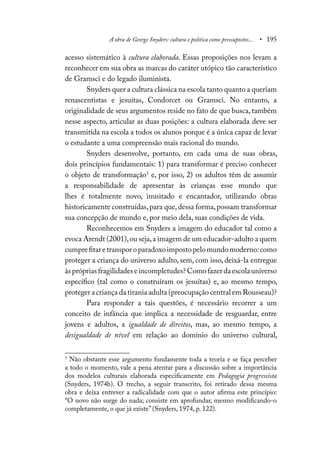 A obra de George Snyders: cultura e política como pressupostos... • 195
acesso sistemático à cultura elaborada. Essas proposições nos levam a
reconhecer em sua obra as marcas do caráter utópico tão característico
de Gramsci e do legado iluminista.
Snyders quer a cultura clássica na escola tanto quanto a queriam
renascentistas e jesuítas, Condorcet ou Gramsci. No entanto, a
originalidade de seus argumentos reside no fato de que busca, também
nesse aspecto, articular as duas posições: a cultura elaborada deve ser
transmitida na escola a todos os alunos porque é a única capaz de levar
o estudante a uma compreensão mais racional do mundo.
Snyders desenvolve, portanto, em cada uma de suas obras,
dois princípios fundamentais: 1) para transformar é preciso conhecer
o objeto de transformação3
e, por isso, 2) os adultos têm de assumir
a responsabilidade de apresentar às crianças esse mundo que
lhes é totalmente novo, inusitado e encantador, utilizando obras
historicamente construídas,para que,dessa forma,possam transformar
sua concepção de mundo e, por meio dela, suas condições de vida.
Reconhecemos em Snyders a imagem do educador tal como a
evoca Arendt (2001),ou seja,a imagem de um educador-adulto a quem
cumprefitaretransporoparadoxoimpostopelomundomoderno:como
proteger a criança do universo adulto, sem, com isso, deixá-la entregue
àsprópriasfragilidadeseincompletudes?Comofazerdaescolauniverso
específico (tal como o construíram os jesuítas) e, ao mesmo tempo,
proteger a criança da tirania adulta (preocupação central em Rousseau)?
Para responder a tais questões, é necessário recorrer a um
conceito de infância que implica a necessidade de resguardar, entre
jovens e adultos, a igualdade de direitos, mas, ao mesmo tempo, a
desigualdade de nível em relação ao domínio do universo cultural,
3
Não obstante esse argumento fundamente toda a teoria e se faça perceber
a todo o momento, vale a pena atentar para a discussão sobre a importância
dos modelos culturais elaborada especificamente em Pedagogia progressista
(Snyders, 1974b). O trecho, a seguir transcrito, foi retirado dessa mesma
obra e deixa entrever a radicalidade com que o autor afirma este princípio:
“O novo não surge do nada; consiste em aprofundar, mesmo modificando-o
completamente, o que já existe” (Snyders, 1974, p. 122).
 